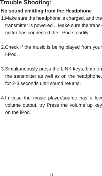 11Trouble Shooting:No sound emitting from the Headphone1.Make sure the headphone is charged, and the transmitter is powered .  Make sure the trans-mitter has connected the i-Pod steadily.2.Check if the music is being played from your i-Pod.3.Simultaneously press the LINK keys, both on the transmitter as well as on the headphone, for 2-3 seconds until sound returns.4.In case the music player/source has a low volume output, try Press the volume up key on the iPod.