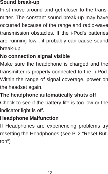 12Sound break-upFirst move around and get closer to the trans-mitter. The constant sound break-up may have occurred because of the range and radio-wave transmission obstacles. If the i-Pod&apos;s batteries are running low , it probably can cause sound break-up. No connection signal visibleMake sure the headphone is charged and the transmitter is properly connected to the  i-Pod. Within the range of signal coverage, power on the headset again.The headphone automatically shuts offCheck to see if the battery life is too low or the indicator light is off.Headphone MalfunctionIf Headphones are experiencing problems try resetting the Headphones (see P. 2 “Reset But-ton”) 