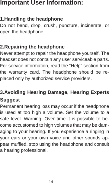 14Important User Information:1.Handling the headphone Do not bend, drop, crush, puncture, incinerate, or open the headphone.2.Repairing the headphoneNever attempt to repair the headphone yourself. The headset does not contain any user serviceable parts. For service information, read the “Help” section from the warranty card. The headphone should be re-placed only by authorized service providers. 3.Avoiding Hearing Damage, Hearing Experts Suggest Permanent hearing loss may occur if the headphone is used at too high a volume. Set the volume to a safe level. Warning: Over time it is possible to be-come accustomed to high volumes that may be dam-aging to your hearing. If you experience a ringing in your ears or your own voice and other sounds ap-pear mufﬂ ed, stop using the headphone and consult a hearing professional.