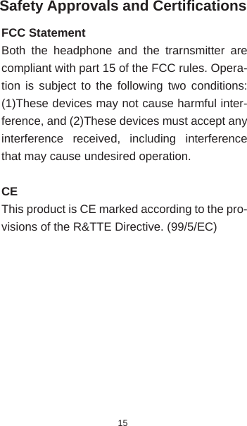 15Safety Approvals and Certiﬁ cationsFCC StatementBoth the headphone and the trarnsmitter are compliant with part 15 of the FCC rules. Opera-tion is subject to the following two conditions: (1)These devices may not cause harmful inter-ference, and (2)These devices must accept any interference received, including interference that may cause undesired operation.CEThis product is CE marked according to the pro-visions of the R&amp;TTE Directive. (99/5/EC)