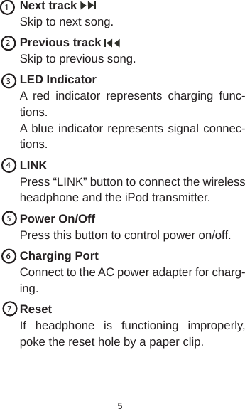 5Next trackSkip to next song.Previous trackSkip to previous song.LED IndicatorA red indicator represents charging func-tions.A blue indicator represents signal connec-tions.LINKPress “LINK” button to connect the wireless headphone and the iPod transmitter.Power On/OffPress this button to control power on/off.Charging PortConnect to the AC power adapter for charg-ing.ResetIf headphone is functioning improperly, poke the reset hole by a paper clip. 1234567