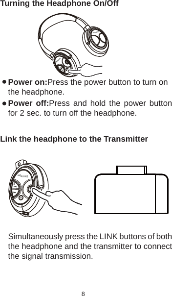 8Turning the Headphone On/Off Power on:Press the power button to turn on the headphone.Power off:Press and hold the power button for 2 sec. to turn off the headphone.Link the headphone to the TransmitterSimultaneously press the LINK buttons of both the headphone and the transmitter to connect the signal transmission. 