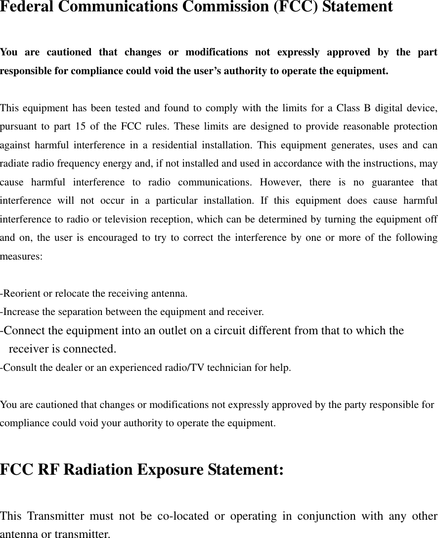 Federal Communications Commission (FCC) Statement  You are cautioned that changes or modifications not expressly approved by the part responsible for compliance could void the user’s authority to operate the equipment.  This equipment has been tested and found to comply with the limits for a Class B digital device, pursuant to part 15 of the FCC rules. These limits are designed to provide reasonable protection against harmful interference in a residential installation. This equipment generates, uses and can radiate radio frequency energy and, if not installed and used in accordance with the instructions, may cause harmful interference to radio communications. However, there is no guarantee that interference will not occur in a particular installation. If this equipment does cause harmful interference to radio or television reception, which can be determined by turning the equipment off and on, the user is encouraged to try to correct the interference by one or more of the following measures:  -Reorient or relocate the receiving antenna. -Increase the separation between the equipment and receiver. -Connect the equipment into an outlet on a circuit different from that to which the receiver is connected. -Consult the dealer or an experienced radio/TV technician for help.  You are cautioned that changes or modifications not expressly approved by the party responsible for compliance could void your authority to operate the equipment.  FCC RF Radiation Exposure Statement:  This Transmitter must not be co-located or operating in conjunction with any other antenna or transmitter.   
