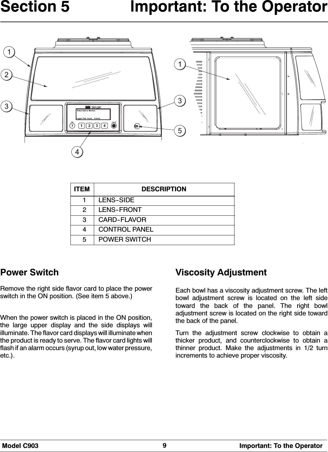 0RGHO &amp; ,PSRUWDQW 7R WKH 2SHUDWRU,7(0 '(6&amp;5,37,21/(166,'(/(16)5217&amp;$5')/$925&amp;21752/ 3$1(/32:(5 6:,7&amp;+3RZHU 6ZLWFK5HPRYHWKHULJKWVLGHIODYRUFDUGWRSODFHWKHSRZHUVZLWFK LQ WKH 21 SRVLWLRQ 6HH LWHP  DERYH:KHQ WKH SRZHU VZLWFK LV SODFHG LQ WKH 21 SRVLWLRQWKH ODUJH XSSHU GLVSOD\ DQG WKH VLGH GLVSOD\V ZLOOLOOXPLQDWH 7KH IODYRU FDUG GLVSOD\V ZLOO LOOXPLQDWH ZKHQWKH SURGXFW LV UHDG\ WR VHUYH 7KH IODYRU FDUG OLJKWV ZLOOIODVK LI DQ DODUP RFFXUV V\UXS RXW ORZ ZDWHU SUHVVXUHHWF9LVFRVLW\ $GMXVWPHQW(DFK ERZO KDV D YLVFRVLW\ DGMXVWPHQW VFUHZ 7KH OHIWERZO DGMXVWPHQW VFUHZ LV ORFDWHG RQ WKH OHIW VLGHWRZDUG WKH EDFN RI WKH SDQHO 7KH ULJKW ERZODGMXVWPHQW VFUHZ LV ORFDWHG RQ WKH ULJKW VLGH WRZDUGWKH EDFN RI WKH SDQHO7XUQ WKH DGMXVWPHQW VFUHZ FORFNZLVH WR REWDLQ DWKLFNHU SURGXFW DQG FRXQWHUFORFNZLVH WR REWDLQ DWKLQQHU SURGXFW 0DNH WKH DGMXVWPHQWV LQ  WXUQLQFUHPHQWV WR DFKLHYH SURSHU YLVFRVLW\