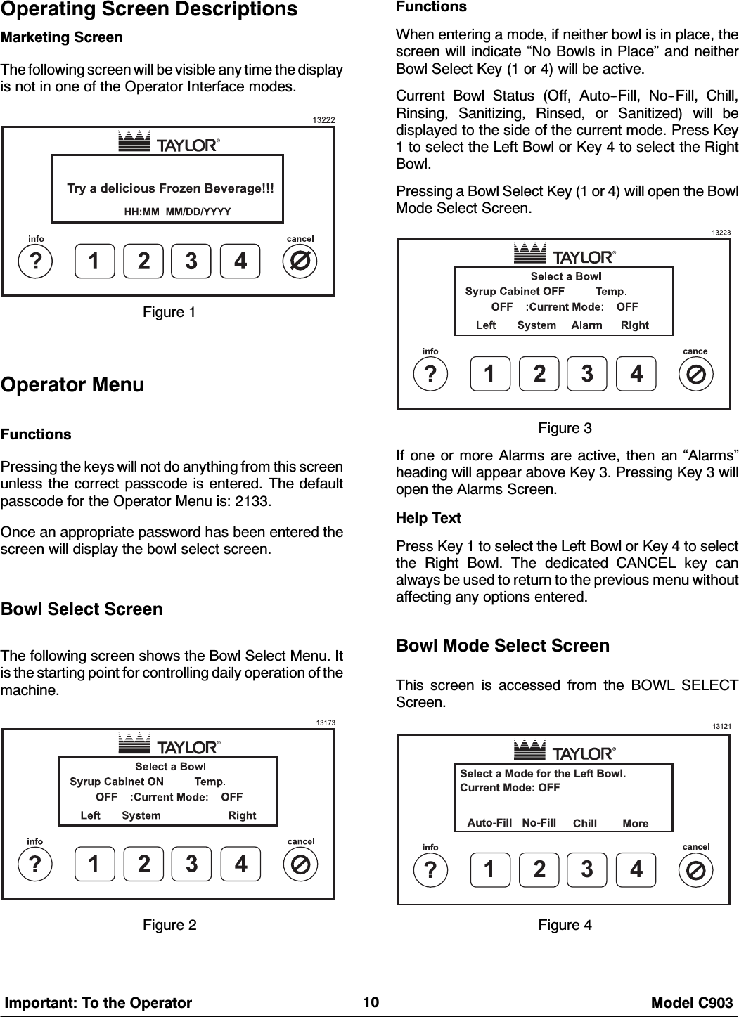 0RGHO &amp;,PSRUWDQW 7R WKH 2SHUDWRU2SHUDWLQJ 6FUHHQ 'HVFULSWLRQV0DUNHWLQJ 6FUHHQ7KH IROORZLQJ VFUHHQ ZLOO EH YLVLEOH DQ\ WLPH WKH GLVSOD\LV QRW LQ RQH RI WKH 2SHUDWRU ,QWHUIDFH PRGHV)LJXUH 2SHUDWRU 0HQX)XQFWLRQV3UHVVLQJ WKH NH\V ZLOO QRW GR DQ\WKLQJ IURP WKLV VFUHHQXQOHVV WKH FRUUHFW SDVVFRGH LV HQWHUHG 7KH GHIDXOWSDVVFRGH IRU WKH 2SHUDWRU 0HQX LV 2QFH DQ DSSURSULDWH SDVVZRUG KDV EHHQ HQWHUHG WKHVFUHHQ ZLOO GLVSOD\ WKH ERZO VHOHFW VFUHHQ%RZO 6HOHFW 6FUHHQ7KH IROORZLQJ VFUHHQ VKRZV WKH %RZO 6HOHFW 0HQX ,WLV WKH VWDUWLQJ SRLQW IRU FRQWUROOLQJ GDLO\ RSHUDWLRQ RI WKHPDFKLQH)LJXUH )XQFWLRQV:KHQ HQWHULQJ D PRGH LI QHLWKHU ERZO LV LQ SODFH WKHVFUHHQ ZLOO LQGLFDWH &acute;1R %RZOV LQ 3ODFH&micro; DQG QHLWKHU%RZO 6HOHFW .H\  RU  ZLOO EH DFWLYH&amp;XUUHQW %RZO 6WDWXV 2II $XWR)LOO 1R)LOO &amp;KLOO5LQVLQJ 6DQLWL]LQJ 5LQVHG RU 6DQLWL]HG ZLOO EHGLVSOD\HG WR WKH VLGH RI WKH FXUUHQW PRGH 3UHVV .H\ WR VHOHFW WKH /HIW %RZO RU .H\  WR VHOHFW WKH 5LJKW%RZO3UHVVLQJ D %RZO 6HOHFW .H\  RU  ZLOO RSHQ WKH %RZO0RGH 6HOHFW 6FUHHQ)LJXUH ,I RQH RU PRUH $ODUPV DUH DFWLYH WKHQ DQ &acute;$ODUPV&micro;KHDGLQJ ZLOO DSSHDU DERYH .H\  3UHVVLQJ .H\  ZLOORSHQ WKH $ODUPV 6FUHHQ+HOS 7H[W3UHVV .H\  WR VHOHFW WKH /HIW %RZO RU .H\  WR VHOHFWWKH 5LJKW %RZO 7KH GHGLFDWHG &amp;$1&amp;(/ NH\ FDQDOZD\V EH XVHG WR UHWXUQ WR WKH SUHYLRXV PHQX ZLWKRXWDIIHFWLQJ DQ\ RSWLRQV HQWHUHG%RZO 0RGH 6HOHFW 6FUHHQ7KLV VFUHHQ LV DFFHVVHG IURP WKH %2:/ 6(/(&amp;76FUHHQ13121Select a Mode for the Left Bowl.Auto-Fill More1?info cancel234No-FillCurrent Mode: OFFChill)LJXUH 
