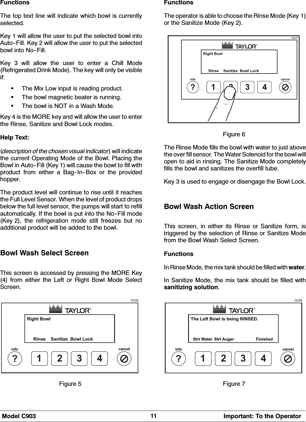 0RGHO &amp; ,PSRUWDQW 7R WKH 2SHUDWRU)XQFWLRQV7KH WRS WH[W OLQH ZLOO LQGLFDWH ZKLFK ERZO LV FXUUHQWO\VHOHFWHG.H\  ZLOO DOORZ WKH XVHU WR SXW WKH VHOHFWHG ERZO LQWR$XWR)LOO .H\  ZLOO DOORZ WKH XVHU WR SXW WKH VHOHFWHGERZO LQWR 1R)LOO.H\  ZLOO DOORZ WKH XVHU WR HQWHU D &amp;KLOO 0RGH5HIULJHUDWHG 'ULQN 0RGH 7KH NH\ ZLOO RQO\ EH YLVLEOHLI:7KH 0L[ /RZ LQSXW LV UHDGLQJ SURGXFW:7KH ERZO PDJQHWLF EHDWHU LV UXQQLQJ:7KHERZOLV127LQD:DVK0RGH.H\  LV WKH 025( NH\ DQG ZLOO DOORZ WKH XVHU WR HQWHUWKH 5LQVH 6DQLWL]H DQG %RZO /RFN PRGHV+HOS 7H[WGHVFULSWLRQ RI WKH FKRVHQ YLVXDO LQGLFDWRU ZLOO LQGLFDWHWKH FXUUHQW 2SHUDWLQJ 0RGH RI WKH %RZO 3ODFLQJ WKH%RZO LQ $XWR)LOO .H\  ZLOO FDXVH WKH ERZO WR ILOO ZLWKSURGXFW IURP HLWKHU D %DJ,Q%R[ RU WKH SURYLGHGKRSSHU7KH SURGXFW OHYHO ZLOO FRQWLQXH WR ULVH XQWLO LW UHDFKHVWKH )XOO /HYHO 6HQVRU :KHQ WKH OHYHO RI SURGXFW GURSVEHORZ WKH IXOO OHYHO VHQVRU WKH SXPSV ZLOO VWDUW WR UHILOODXWRPDWLFDOO\ ,I WKH ERZO LV SXW LQWR WKH 1R)LOO PRGH.H\  WKH UHIULJHUDWLRQ PRGH VWLOO IUHH]HV EXW QRDGGLWLRQDO SURGXFW ZLOO EH DGGHG WR WKH ERZO%RZO :DVK 6HOHFW 6FUHHQ7KLV VFUHHQ LV DFFHVVHG E\ SUHVVLQJ WKH 025( .H\ IURP HLWKHU WKH /HIW RU 5LJKW %RZO 0RGH 6HOHFW6FUHHQ13122Right BowlRinse1?infocancel234Sanitize Bowl Lock)LJXUH )XQFWLRQV7KH RSHUDWRU LV DEOH WR FKRRVH WKH 5LQVH 0RGH .H\ RU WKH 6DQLWL]H 0RGH .H\ )LJXUH 7KH 5LQVH 0RGH ILOOV WKH ERZO ZLWK ZDWHU WR MXVW DERYHWKH RYHU ILOO VHQVRU 7KH :DWHU 6ROHQRLG IRU WKH ERZO ZLOORSHQ WR DLG LQ ULQVLQJ 7KH 6DQLWL]H 0RGH FRPSOHWHO\ILOOV WKH ERZO DQG VDQLWL]HV WKH RYHUILOO WXEH.H\  LV XVHG WR HQJDJH RU GLVHQJDJH WKH %RZO /RFN%RZO :DVK $FWLRQ 6FUHHQ7KLV VFUHHQ LQ HLWKHU LWV 5LQVH RU 6DQLWL]H IRUP LV WULJJHUHG E\ WKH VHOHFWLRQ RI 5LQVH RU 6DQLWL]H 0RGHIURP WKH %RZO :DVK 6HOHFW 6FUHHQ)XQFWLRQV,Q 5LQVH 0RGH WKH PL[ WDQN VKRXOG EH ILOOHG ZLWK ZDWHU,Q 6DQLWL]H 0RGH WKH PL[ WDQN VKRXOG EH ILOOHG ZLWKVDQLWL]LQJ VROXWLRQ13124The Left Bowl is being RINSED.1?infocancel234Strt Water FinishedStrt Auger)LJXUH 