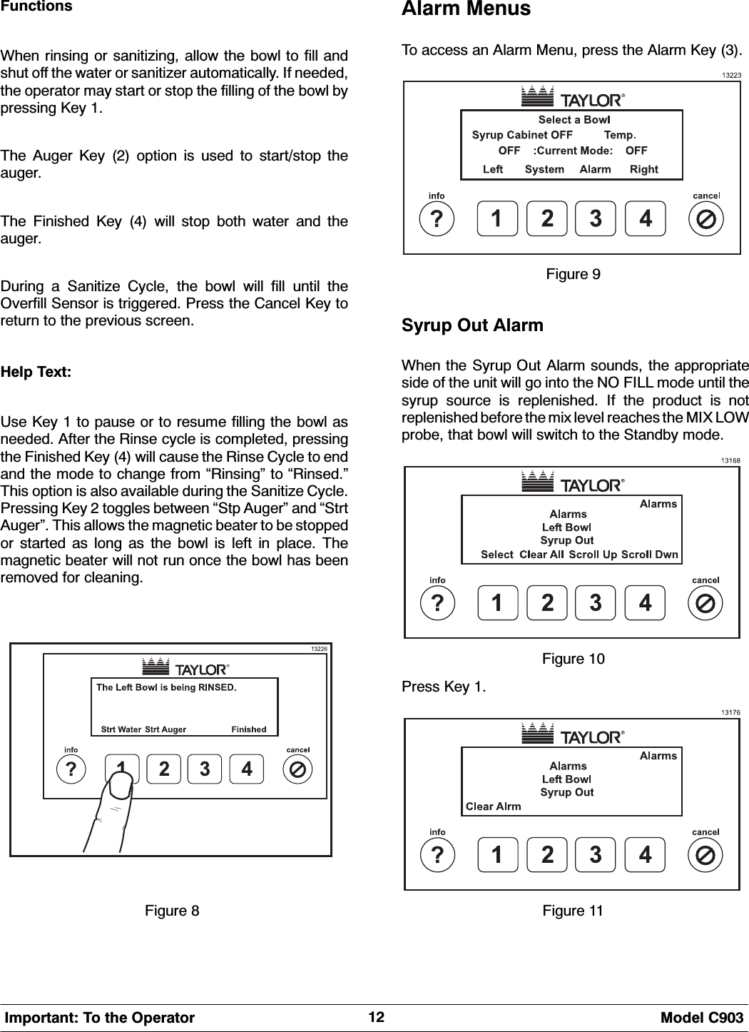  0RGHO &amp;,PSRUWDQW 7R WKH 2SHUDWRU)XQFWLRQV:KHQ ULQVLQJ RU VDQLWL]LQJ DOORZ WKH ERZO WR ILOO DQGVKXW RII WKH ZDWHU RU VDQLWL]HU DXWRPDWLFDOO\ ,I QHHGHGWKH RSHUDWRU PD\ VWDUW RU VWRS WKH ILOOLQJ RI WKH ERZO E\SUHVVLQJ .H\ 7KH $XJHU .H\  RSWLRQ LV XVHG WR VWDUWVWRS WKHDXJHU7KH )LQLVKHG .H\  ZLOO VWRS ERWK ZDWHU DQG WKHDXJHU'XULQJ D 6DQLWL]H &amp;\FOH WKH ERZO ZLOO ILOO XQWLO WKH2YHUILOO 6HQVRU LV WULJJHUHG 3UHVV WKH &amp;DQFHO .H\ WRUHWXUQ WR WKH SUHYLRXV VFUHHQ+HOS 7H[W8VH .H\  WR SDXVH RU WR UHVXPH ILOOLQJ WKH ERZO DVQHHGHG $IWHU WKH 5LQVH F\FOH LV FRPSOHWHG SUHVVLQJWKH )LQLVKHG .H\  ZLOO FDXVH WKH 5LQVH &amp;\FOH WR HQGDQG WKH PRGH WR FKDQJH IURP &acute;5LQVLQJ&micro; WR &acute;5LQVHG&micro;7KLV RSWLRQ LV DOVR DYDLODEOH GXULQJ WKH 6DQLWL]H &amp;\FOH3UHVVLQJ .H\  WRJJOHV EHWZHHQ &acute;6WS $XJHU&micro; DQG &acute;6WUW$XJHU&micro; 7KLV DOORZV WKH PDJQHWLF EHDWHU WR EH VWRSSHGRU VWDUWHG DV ORQJ DV WKH ERZO LV OHIW LQ SODFH 7KHPDJQHWLF EHDWHU ZLOO QRW UXQ RQFH WKH ERZO KDV EHHQUHPRYHG IRU FOHDQLQJ)LJXUH $ODUP 0HQXV7R DFFHVV DQ $ODUP 0HQX SUHVV WKH $ODUP .H\ )LJXUH 6\UXS 2XW $ODUP:KHQ WKH 6\UXS 2XW $ODUP VRXQGV WKH DSSURSULDWHVLGH RI WKH XQLW ZLOO JR LQWR WKH 12 ),// PRGH XQWLO WKHV\UXS VRXUFH LV UHSOHQLVKHG ,I WKH SURGXFW LV QRWUHSOHQLVKHG EHIRUH WKH PL[ OHYHO UHDFKHV WKH 0,; /2:SUREH WKDW ERZO ZLOO VZLWFK WR WKH 6WDQGE\ PRGH)LJXUH 3UHVV .H\ )LJXUH 