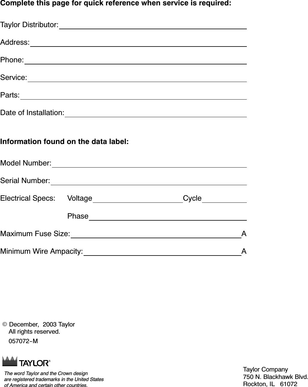 &amp;RPSOHWH WKLV SDJH IRU TXLFN UHIHUHQFH ZKHQ VHUYLFH LV UHTXLUHG7D\ORU 'LVWULEXWRU$GGUHVV3KRQH6HUYLFH3DUWV'DWH RI ,QVWDOODWLRQ,QIRUPDWLRQ IRXQG RQ WKH GDWD ODEHO0RGHO 1XPEHU6HULDO 1XPEHU(OHFWULFDO 6SHFV 9ROWDJH &amp;\FOH3KDVH0D[LPXP )XVH 6L]H $0LQLPXP :LUH $PSDFLW\ $.'HFHPEHU  7D\ORU$OO ULJKWV UHVHUYHG07D\ORU &amp;RPSDQ\ 1 %ODFNKDZN %OYG5RFNWRQ ,/ 7KH ZRUG 7D\ORU DQG WKH &amp;URZQ GHVLJQDUH UHJLVWHUHG WUDGHPDUNV LQ WKH 8QLWHG 6WDWHVRI $PHULFD DQG FHUWDLQ RWKHU FRXQWULHV