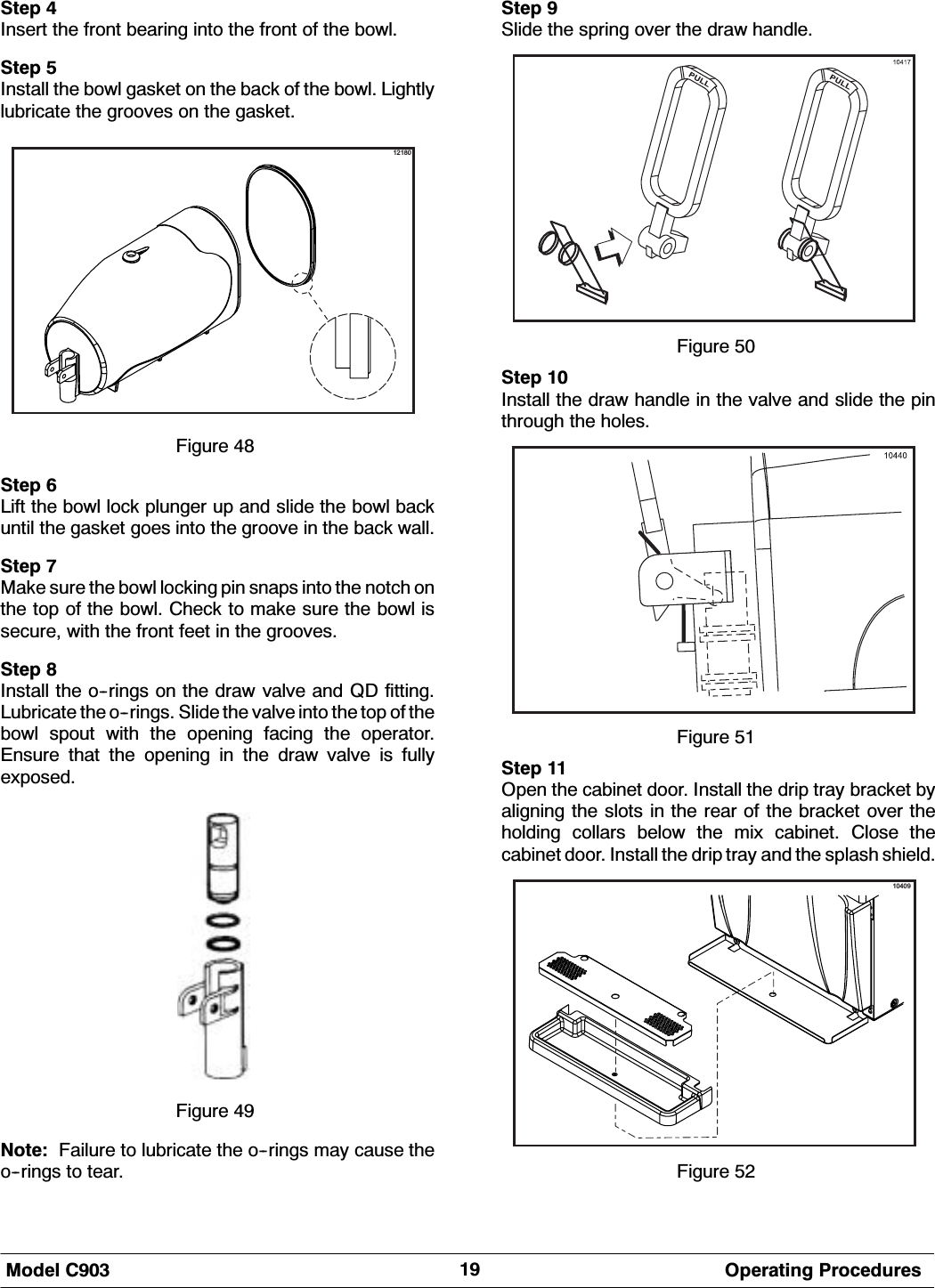 0RGHO &amp; 2SHUDWLQJ 3URFHGXUHV6WHS ,QVHUW WKH IURQW EHDULQJ LQWR WKH IURQW RI WKH ERZO6WHS ,QVWDOO WKH ERZO JDVNHW RQ WKH EDFN RI WKH ERZO /LJKWO\OXEULFDWH WKH JURRYHV RQ WKH JDVNHW12180)LJXUH 6WHS /LIW WKH ERZO ORFN SOXQJHU XS DQG VOLGH WKH ERZO EDFNXQWLO WKH JDVNHW JRHV LQWR WKH JURRYH LQ WKH EDFN ZDOO6WHS 0DNH VXUH WKH ERZO ORFNLQJ SLQ VQDSV LQWR WKH QRWFK RQWKH WRS RI WKH ERZO &amp;KHFN WR PDNH VXUH WKH ERZO LVVHFXUH ZLWK WKH IURQW IHHW LQ WKH JURRYHV6WHS ,QVWDOO WKH RULQJV RQ WKH GUDZ YDOYH DQG 4' ILWWLQJ/XEULFDWH WKH RULQJV 6OLGH WKH YDOYH LQWR WKH WRS RI WKHERZO VSRXW ZLWK WKH RSHQLQJ IDFLQJ WKH RSHUDWRU(QVXUH WKDW WKH RSHQLQJ LQ WKH GUDZ YDOYH LV IXOO\H[SRVHG)LJXUH 1RWH )DLOXUH WR OXEULFDWH WKH RULQJV PD\ FDXVH WKHRULQJV WR WHDU6WHS 6OLGH WKH VSULQJ RYHU WKH GUDZ KDQGOH)LJXUH 6WHS ,QVWDOO WKH GUDZ KDQGOH LQ WKH YDOYH DQG VOLGH WKH SLQWKURXJK WKH KROHV)LJXUH 6WHS 2SHQ WKH FDELQHW GRRU ,QVWDOO WKH GULS WUD\ EUDFNHW E\DOLJQLQJ WKH VORWV LQ WKH UHDU RI WKH EUDFNHW RYHU WKHKROGLQJ FROODUV EHORZ WKH PL[ FDELQHW &amp;ORVH WKHFDELQHW GRRU ,QVWDOO WKH GULS WUD\ DQG WKH VSODVK VKLHOG10409)LJXUH 