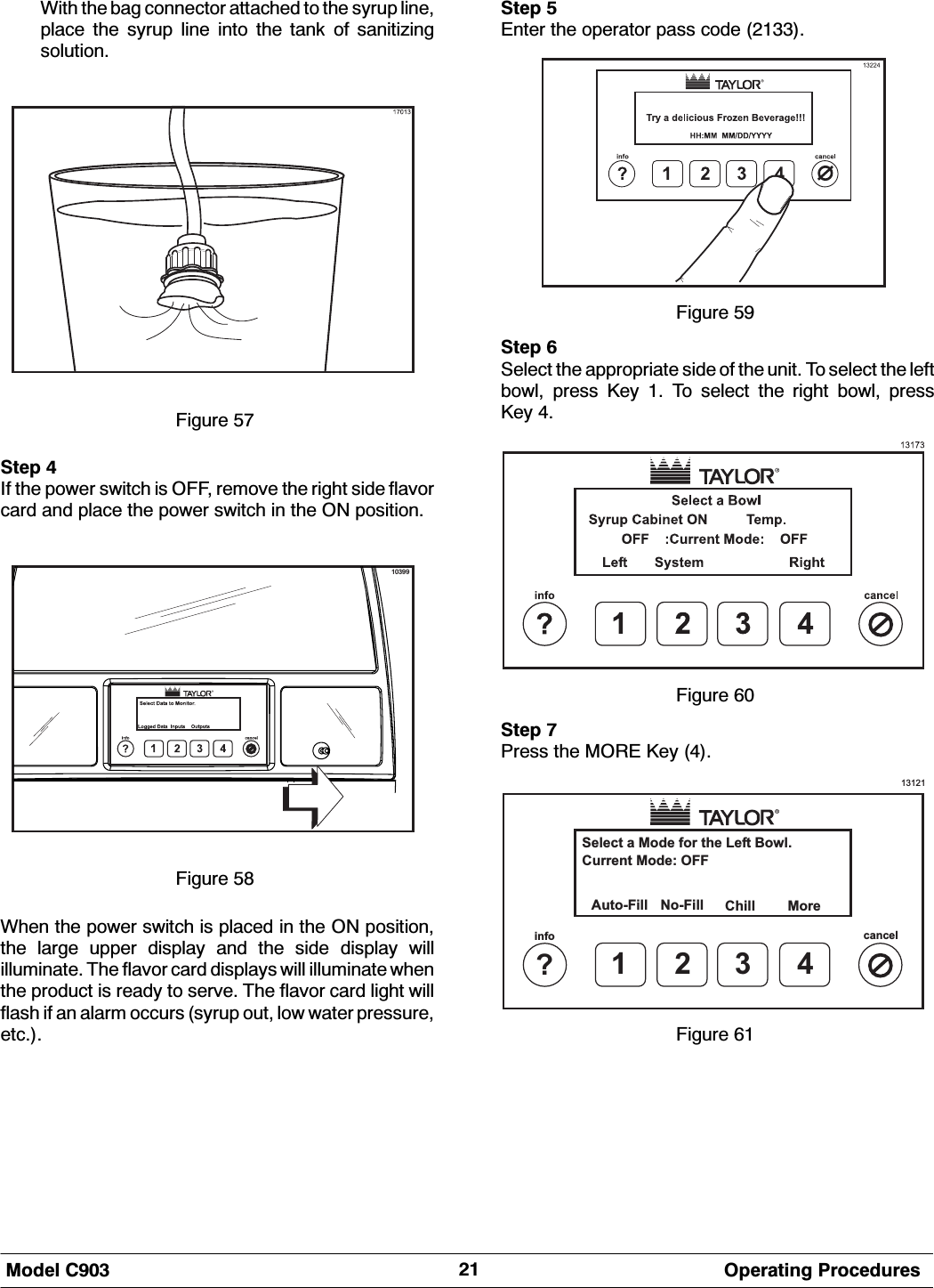 0RGHO &amp; 2SHUDWLQJ 3URFHGXUHV:LWK WKH EDJ FRQQHFWRU DWWDFKHG WR WKH V\UXS OLQHSODFH WKH V\UXS OLQH LQWR WKH WDQN RI VDQLWL]LQJVROXWLRQ)LJXUH 6WHS ,I WKH SRZHU VZLWFK LV 2)) UHPRYH WKH ULJKW VLGH IODYRUFDUG DQG SODFH WKH SRZHU VZLWFK LQ WKH 21 SRVLWLRQ10399)LJXUH :KHQ WKH SRZHU VZLWFK LV SODFHG LQ WKH 21 SRVLWLRQWKH ODUJH XSSHU GLVSOD\ DQG WKH VLGH GLVSOD\ ZLOOLOOXPLQDWH 7KH IODYRU FDUG GLVSOD\V ZLOO LOOXPLQDWH ZKHQWKH SURGXFW LV UHDG\ WR VHUYH 7KH IODYRU FDUG OLJKW ZLOOIODVK LI DQ DODUP RFFXUV V\UXS RXW ORZ ZDWHU SUHVVXUHHWF6WHS (QWHU WKH RSHUDWRU SDVV FRGH )LJXUH 6WHS 6HOHFW WKH DSSURSULDWH VLGH RI WKH XQLW 7R VHOHFW WKH OHIWERZO SUHVV .H\  7R VHOHFW WKH ULJKW ERZO SUHVV.H\ )LJXUH 6WHS 3UHVV WKH 025( .H\ 13121Select a Mode for the Left Bowl.Auto-Fill More1?info cancel234No-FillCurrent Mode: OFFChill)LJXUH 
