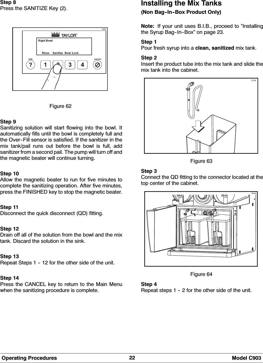  0RGHO &amp;2SHUDWLQJ 3URFHGXUHV6WHS 3UHVV WKH 6$1,7,=( .H\ )LJXUH 6WHS 6DQLWL]LQJ VROXWLRQ ZLOO VWDUW IORZLQJ LQWR WKH ERZO ,WDXWRPDWLFDOO\ ILOOV XQWLO WKH ERZO LV FRPSOHWHO\ IXOO DQGWKH 2YHU)LOO VHQVRU LV VDWLVILHG ,I WKH VDQLWL]HU LQ WKHPL[ WDQNSDLO UXQV RXW EHIRUH WKH ERZO LV IXOO DGGVDQLWL]HU IURP D VHFRQG SDLO 7KH SXPS ZLOO WXUQ RII DQGWKH PDJQHWLF EHDWHU ZLOO FRQWLQXH WXUQLQJ6WHS $OORZ WKH PDJQHWLF EHDWHU WR UXQ IRU ILYH PLQXWHV WRFRPSOHWH WKH VDQLWL]LQJ RSHUDWLRQ $IWHU ILYH PLQXWHVSUHVV WKH ),1,6+(' NH\ WR VWRS WKH PDJQHWLF EHDWHU6WHS 'LVFRQQHFW WKH TXLFN GLVFRQQHFW 4' ILWWLQJ6WHS 'UDLQ RII DOO RI WKH VROXWLRQ IURP WKH ERZO DQG WKH PL[WDQN 'LVFDUG WKH VROXWLRQ LQ WKH VLQN6WHS 5HSHDW 6WHSV    IRU WKH RWKHU VLGH RI WKH XQLW6WHS 3UHVV WKH &amp;$1&amp;(/ NH\ WR UHWXUQ WR WKH 0DLQ 0HQXZKHQ WKH VDQLWL]LQJ SURFHGXUH LV FRPSOHWH,QVWDOOLQJ WKH 0L[ 7DQNV1RQ %DJ,Q%R[ 3URGXFW 2QO\1RWH ,I \RXU XQLW XVHV %,% SURFHHG WR &acute;,QVWDOOLQJWKH 6\UXS %DJ,Q%R[&micro; RQ SDJH 6WHS 3RXU IUHVK V\UXS LQWR D FOHDQ VDQLWL]HG PL[ WDQN6WHS ,QVHUW WKH SURGXFW WXEH LQWR WKH PL[ WDQN DQG VOLGH WKHPL[ WDQN LQWR WKH FDELQHW)LJXUH 6WHS &amp;RQQHFW WKH 4' ILWWLQJ WR WKH FRQQHFWRU ORFDWHG DW WKHWRS FHQWHU RI WKH FDELQHW)LJXUH 6WHS 5HSHDW VWHSV    IRU WKH RWKHU VLGH RI WKH XQLW