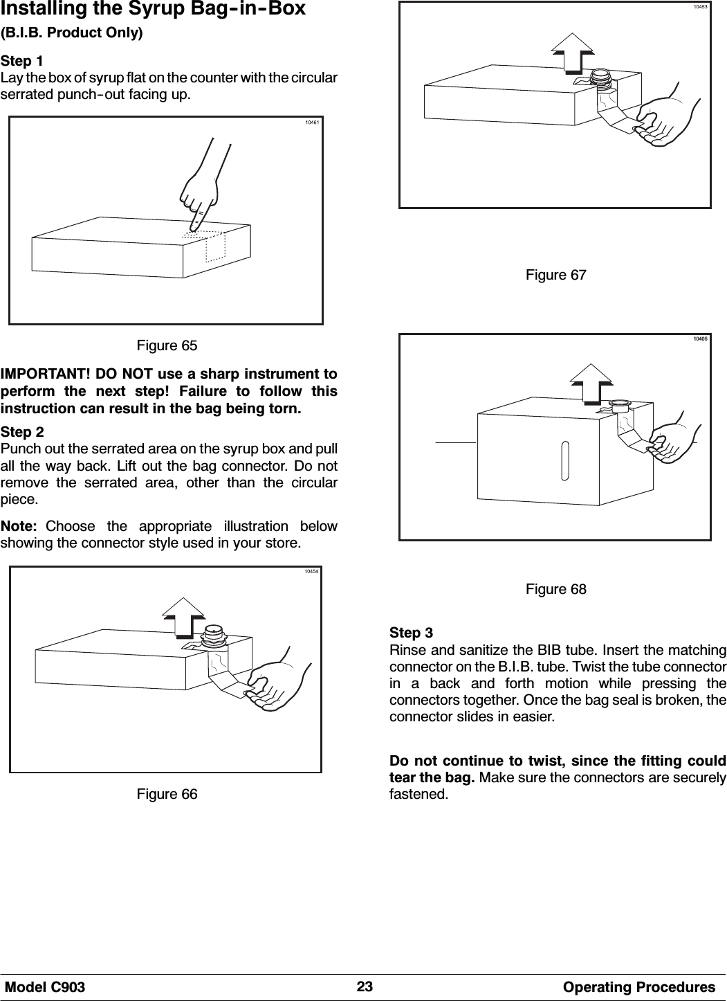 0RGHO &amp; 2SHUDWLQJ 3URFHGXUHV,QVWDOOLQJ WKH 6\UXS %DJLQ%R[%,% 3URGXFW 2QO\6WHS /D\ WKH ER[ RI V\UXS IODW RQ WKH FRXQWHU ZLWK WKH FLUFXODUVHUUDWHG SXQFKRXW IDFLQJ XS)LJXUH ,03257$17 '2 127 XVH D VKDUS LQVWUXPHQW WRSHUIRUP WKH QH[W VWHS )DLOXUH WR IROORZ WKLVLQVWUXFWLRQ FDQ UHVXOW LQ WKH EDJ EHLQJ WRUQ6WHS 3XQFK RXW WKH VHUUDWHG DUHD RQ WKH V\UXS ER[ DQG SXOODOO WKH ZD\ EDFN /LIW RXW WKH EDJ FRQQHFWRU 'R QRWUHPRYH WKH VHUUDWHG DUHD RWKHU WKDQ WKH FLUFXODUSLHFH1RWH &amp;KRRVH WKH DSSURSULDWH LOOXVWUDWLRQ EHORZVKRZLQJ WKH FRQQHFWRU VW\OH XVHG LQ \RXU VWRUH)LJXUH )LJXUH 10405)LJXUH 6WHS 5LQVH DQG VDQLWL]H WKH %,% WXEH ,QVHUW WKH PDWFKLQJFRQQHFWRU RQ WKH %,% WXEH 7ZLVW WKH WXEH FRQQHFWRULQ D EDFN DQG IRUWK PRWLRQ ZKLOH SUHVVLQJ WKHFRQQHFWRUV WRJHWKHU 2QFH WKH EDJ VHDO LV EURNHQ WKHFRQQHFWRU VOLGHV LQ HDVLHU'R QRW FRQWLQXH WR WZLVW VLQFH WKH ILWWLQJ FRXOGWHDU WKH EDJ 0DNH VXUH WKH FRQQHFWRUV DUH VHFXUHO\IDVWHQHG