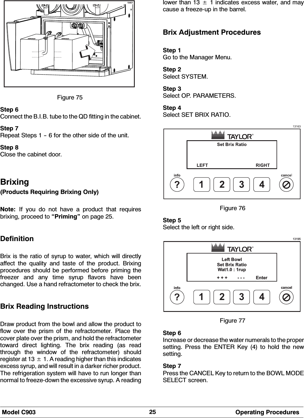 0RGHO &amp; 2SHUDWLQJ 3URFHGXUHV10401)LJXUH 6WHS &amp;RQQHFW WKH %,% WXEH WR WKH 4' ILWWLQJ LQ WKH FDELQHW6WHS 5HSHDW 6WHSV    IRU WKH RWKHU VLGH RI WKH XQLW6WHS &amp;ORVH WKH FDELQHW GRRU%UL[LQJ3URGXFWV 5HTXLULQJ %UL[LQJ 2QO\1RWH ,I\RXGRQRWKDYHDSURGXFWWKDWUHTXLUHVEUL[LQJ SURFHHG WR &acute;3ULPLQJ&micro; RQ SDJH 'HILQLWLRQ%UL[ LV WKH UDWLR RI V\UXS WR ZDWHU ZKLFK ZLOO GLUHFWO\DIIHFW WKH TXDOLW\ DQG WDVWH RI WKH SURGXFW %UL[LQJSURFHGXUHV VKRXOG EH SHUIRUPHG EHIRUH SULPLQJ WKHIUHH]HU DQG DQ\ WLPH V\UXS IODYRUV KDYH EHHQFKDQJHG 8VH D KDQG UHIUDFWRPHWHU WR FKHFN WKH EUL[%UL[ 5HDGLQJ ,QVWUXFWLRQV'UDZ SURGXFW IURP WKH ERZO DQG DOORZ WKH SURGXFW WRIORZ RYHU WKH SULVP RI WKH UHIUDFWRPHWHU 3ODFH WKHFRYHU SODWH RYHU WKH SULVP DQG KROG WKH UHIUDFWRPHWHUWRZDUG GLUHFW OLJKWLQJ 7KH EUL[ UHDGLQJ DV UHDGWKURXJK WKH ZLQGRZ RI WKH UHIUDFWRPHWHU VKRXOGUHJLVWHU DW   $ UHDGLQJ KLJKHU WKDQ WKLV LQGLFDWHVH[FHVV V\UXS DQG ZLOO UHVXOW LQ D GDUNHU ULFKHU SURGXFW7KH UHIULJHUDWLRQ V\VWHP ZLOO KDYH WR UXQ ORQJHU WKDQQRUPDO WR IUHH]HGRZQ WKH H[FHVVLYH V\UXS $ UHDGLQJORZHU WKDQ   LQGLFDWHV H[FHVV ZDWHU DQG PD\FDXVH D IUHH]HXS LQ WKH EDUUHO%UL[ $GMXVWPHQW 3URFHGXUHV6WHS *R WR WKH 0DQDJHU 0HQX6WHS 6HOHFW 6<67(06WHS 6HOHFW 23 3$5$0(7(566WHS 6HOHFW 6(7 %5,; 5$7,2)LJXUH 6WHS 6HOHFW WKH OHIW RU ULJKW VLGH13195Left BowlSet Brix RatioWat1.0 : 1rup1?infocancel234+ + + - - - Enter)LJXUH 6WHS ,QFUHDVH RU GHFUHDVH WKH ZDWHU QXPHUDOV WR WKH SURSHUVHWWLQJ 3UHVV WKH (17(5 .H\  WR KROG WKH QHZVHWWLQJ6WHS 3UHVV WKH &amp;$1&amp;(/ .H\ WR UHWXUQ WR WKH %2:/ 02'(6(/(&amp;7 VFUHHQ