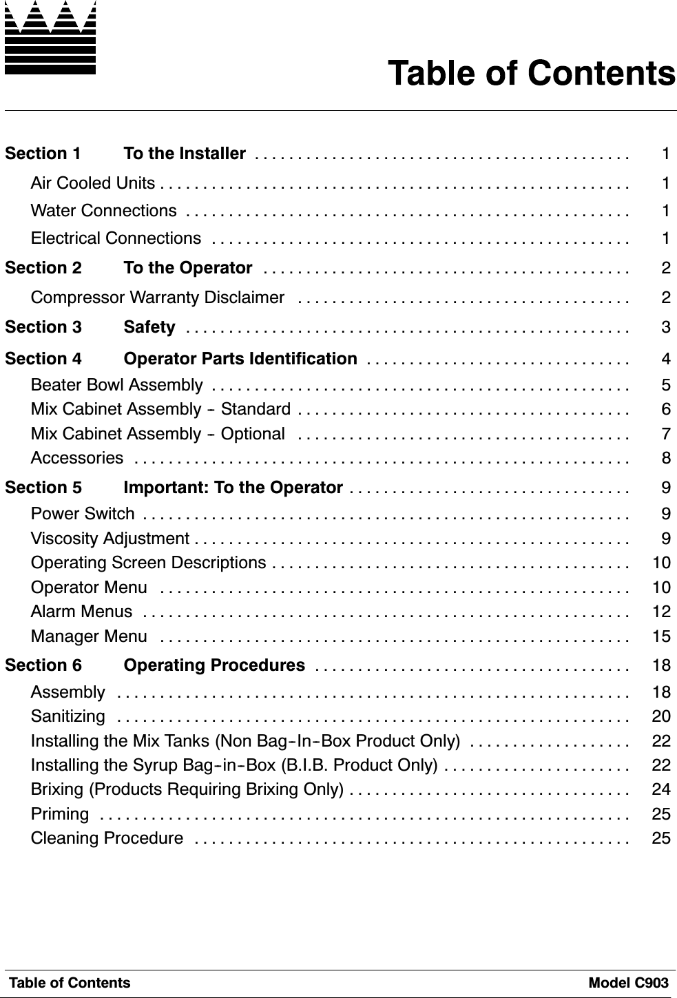 7DEOH RI &amp;RQWHQWV 0RGHO &amp;6HFWLRQ  7R WKH ,QVWDOOHU $LU &amp;RROHG 8QLWV :DWHU &amp;RQQHFWLRQV (OHFWULFDO &amp;RQQHFWLRQV 6HFWLRQ  7R WKH 2SHUDWRU &amp;RPSUHVVRU :DUUDQW\ 'LVFODLPHU 6HFWLRQ  6DIHW\ 6HFWLRQ  2SHUDWRU 3DUWV ,GHQWLILFDWLRQ %HDWHU %RZO $VVHPEO\ 0L[ &amp;DELQHW $VVHPEO\  6WDQGDUG 0L[ &amp;DELQHW $VVHPEO\  2SWLRQDO $FFHVVRULHV 6HFWLRQ  ,PSRUWDQW 7R WKH 2SHUDWRU 3RZHU 6ZLWFK 9LVFRVLW\ $GMXVWPHQW 2SHUDWLQJ 6FUHHQ 'HVFULSWLRQV 2SHUDWRU 0HQX $ODUP 0HQXV 0DQDJHU 0HQX 6HFWLRQ  2SHUDWLQJ 3URFHGXUHV $VVHPEO\ 6DQLWL]LQJ ,QVWDOOLQJ WKH 0L[ 7DQNV 1RQ %DJ,Q%R[ 3URGXFW 2QO\ ,QVWDOOLQJ WKH 6\UXS %DJLQ%R[ %,% 3URGXFW 2QO\ %UL[LQJ 3URGXFWV 5HTXLULQJ %UL[LQJ 2QO\ 3ULPLQJ &amp;OHDQLQJ 3URFHGXUH 