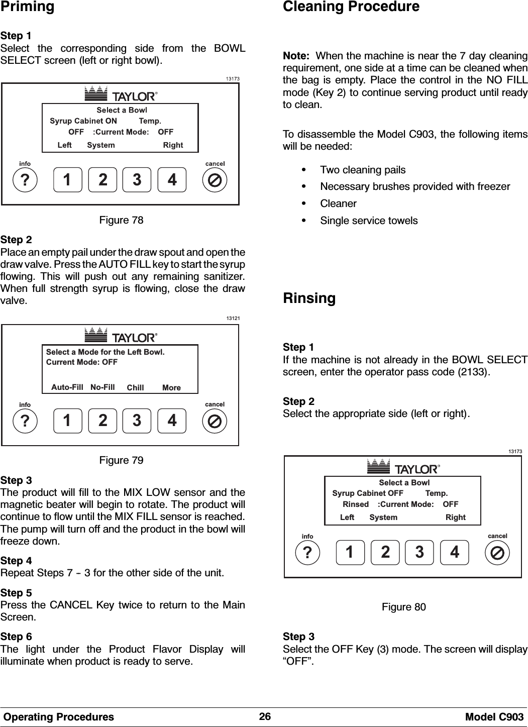  0RGHO &amp;2SHUDWLQJ 3URFHGXUHV3ULPLQJ6WHS 6HOHFW WKH FRUUHVSRQGLQJ VLGH IURP WKH %2:/6(/(&amp;7 VFUHHQ OHIW RU ULJKW ERZO)LJXUH 6WHS 3ODFH DQ HPSW\ SDLO XQGHU WKH GUDZ VSRXW DQG RSHQ WKHGUDZ YDOYH 3UHVV WKH $872 ),// NH\ WR VWDUW WKH V\UXSIORZLQJ 7KLV ZLOO SXVK RXW DQ\ UHPDLQLQJ VDQLWL]HU:KHQ IXOO VWUHQJWK V\UXS LV IORZLQJ FORVH WKH GUDZYDOYH13121Select a Mode for the Left Bowl.Auto-Fill More1?info cancel234No-FillCurrent Mode: OFFChill)LJXUH 6WHS 7KH SURGXFW ZLOO ILOO WR WKH 0,; /2: VHQVRU DQG WKHPDJQHWLF EHDWHU ZLOO EHJLQ WR URWDWH 7KH SURGXFW ZLOOFRQWLQXH WR IORZ XQWLO WKH 0,; ),// VHQVRU LV UHDFKHG7KH SXPS ZLOO WXUQ RII DQG WKH SURGXFW LQ WKH ERZO ZLOOIUHH]H GRZQ6WHS 5HSHDW 6WHSV    IRU WKH RWKHU VLGH RI WKH XQLW6WHS 3UHVV WKH &amp;$1&amp;(/ .H\ WZLFH WR UHWXUQ WR WKH 0DLQ6FUHHQ6WHS 7KH OLJKW XQGHU WKH 3URGXFW )ODYRU 'LVSOD\ ZLOOLOOXPLQDWH ZKHQ SURGXFW LV UHDG\ WR VHUYH&amp;OHDQLQJ 3URFHGXUH1RWH :KHQ WKH PDFKLQH LV QHDU WKH  GD\ FOHDQLQJUHTXLUHPHQW RQH VLGH DW D WLPH FDQ EH FOHDQHG ZKHQWKH EDJ LV HPSW\ 3ODFH WKH FRQWURO LQ WKH 12 ),//PRGH .H\  WR FRQWLQXH VHUYLQJ SURGXFW XQWLO UHDG\WR FOHDQ7R GLVDVVHPEOH WKH 0RGHO &amp; WKH IROORZLQJ LWHPVZLOO EH QHHGHG:7ZR FOHDQLQJ SDLOV:1HFHVVDU\ EUXVKHV SURYLGHG ZLWK IUHH]HU:&amp;OHDQHU:6LQJOH VHUYLFH WRZHOV5LQVLQJ6WHS ,I WKH PDFKLQH LV QRW DOUHDG\ LQ WKH %2:/ 6(/(&amp;7VFUHHQ HQWHU WKH RSHUDWRU SDVV FRGH 6WHS 6HOHFW WKH DSSURSULDWH VLGH OHIW RU ULJKW131731?infocancel234Select a BowlRinsed :Current Mode: OFFSyrup Cabinet OFF Temp.Left System Right)LJXUH 6WHS 6HOHFW WKH 2)) .H\  PRGH 7KH VFUHHQ ZLOO GLVSOD\&acute;2))&micro;