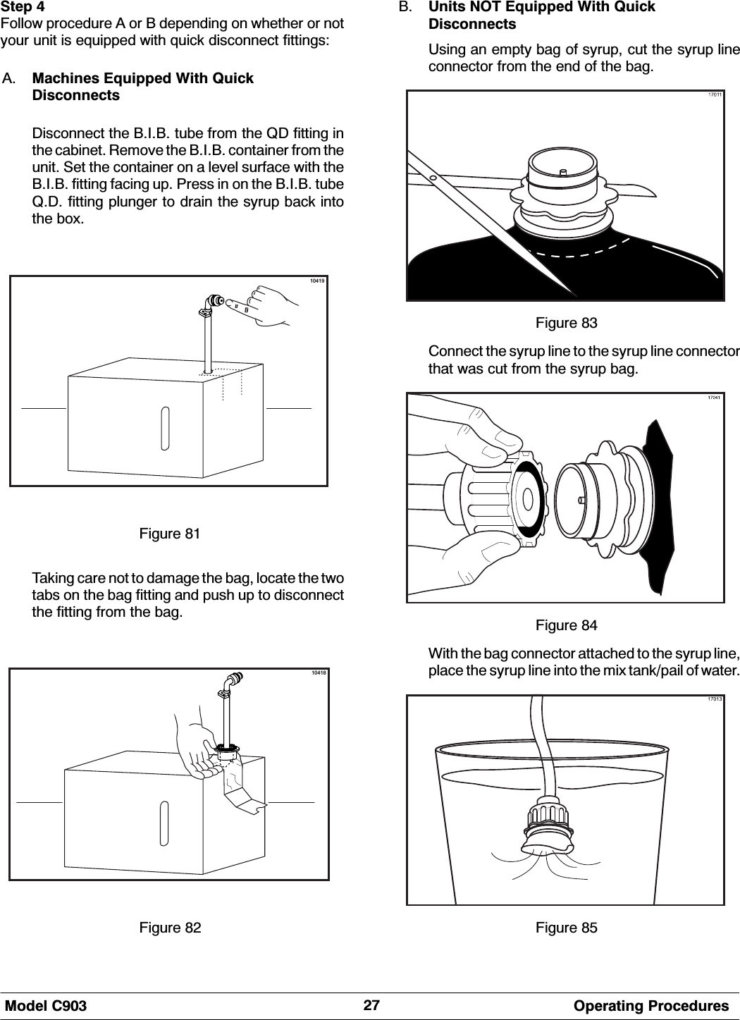 0RGHO &amp; 2SHUDWLQJ 3URFHGXUHV6WHS )ROORZ SURFHGXUH $ RU % GHSHQGLQJ RQ ZKHWKHU RU QRW\RXU XQLW LV HTXLSSHG ZLWK TXLFN GLVFRQQHFW ILWWLQJV$ 0DFKLQHV (TXLSSHG :LWK 4XLFN'LVFRQQHFWV'LVFRQQHFW WKH %,% WXEH IURP WKH 4' ILWWLQJ LQWKH FDELQHW 5HPRYH WKH %,% FRQWDLQHU IURP WKHXQLW 6HW WKH FRQWDLQHU RQ D OHYHO VXUIDFH ZLWK WKH%,% ILWWLQJ IDFLQJ XS 3UHVV LQ RQ WKH %,% WXEH4' ILWWLQJ SOXQJHU WR GUDLQ WKH V\UXS EDFN LQWRWKH ER[10419)LJXUH 7DNLQJ FDUH QRW WR GDPDJH WKH EDJ ORFDWH WKH WZRWDEV RQ WKH EDJ ILWWLQJ DQG SXVK XS WR GLVFRQQHFWWKH ILWWLQJ IURP WKH EDJ10418)LJXUH % 8QLWV 127 (TXLSSHG :LWK 4XLFN'LVFRQQHFWV8VLQJ DQ HPSW\ EDJ RI V\UXS FXW WKH V\UXS OLQHFRQQHFWRU IURP WKH HQG RI WKH EDJ)LJXUH &amp;RQQHFW WKH V\UXS OLQH WR WKH V\UXS OLQH FRQQHFWRUWKDW ZDV FXW IURP WKH V\UXS EDJ)LJXUH :LWK WKH EDJ FRQQHFWRU DWWDFKHG WR WKH V\UXS OLQHSODFH WKH V\UXS OLQH LQWR WKH PL[ WDQNSDLO RI ZDWHU)LJXUH 
