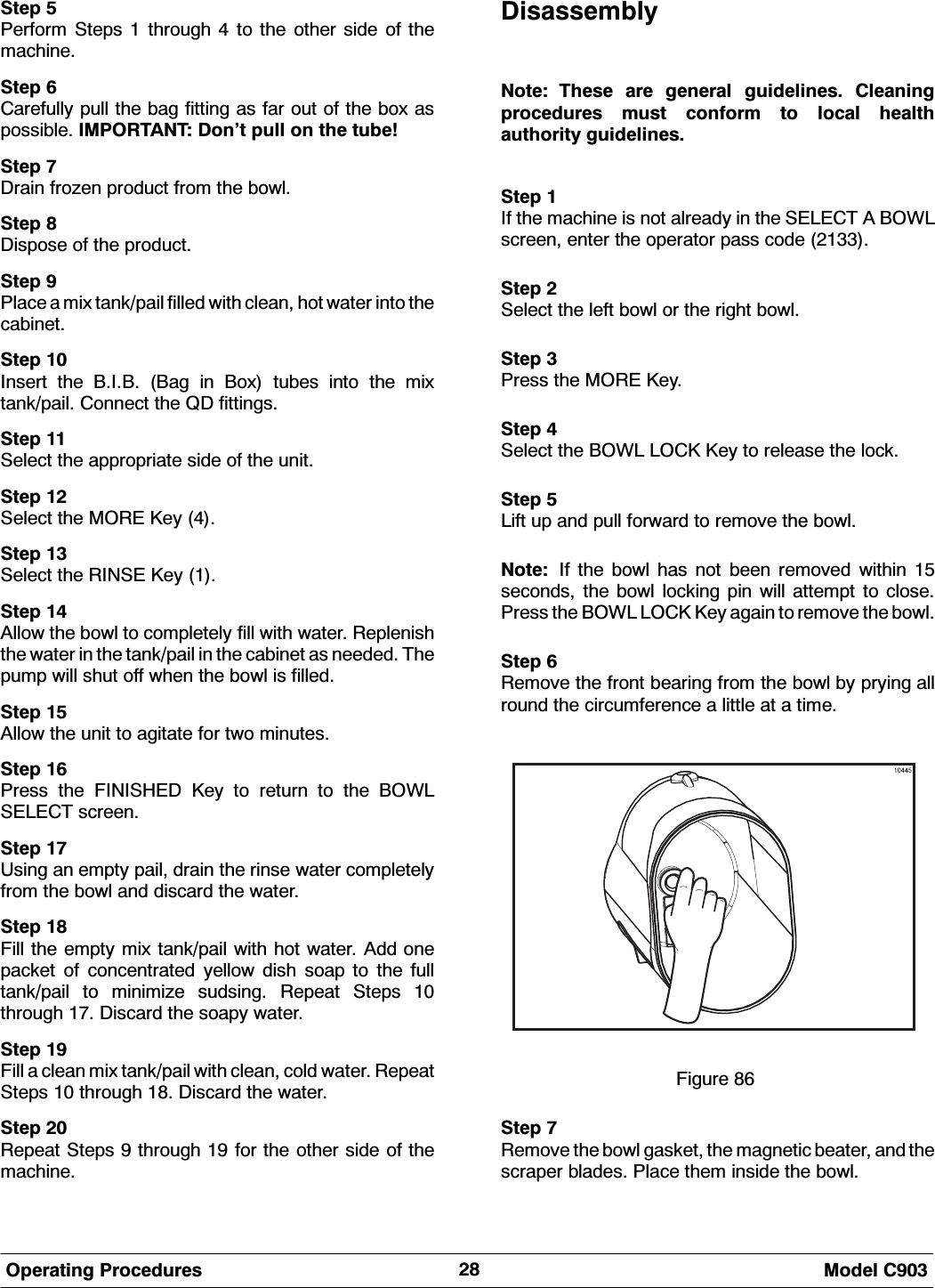  0RGHO &amp;2SHUDWLQJ 3URFHGXUHV6WHS 3HUIRUP 6WHSV  WKURXJK  WR WKH RWKHU VLGH RI WKHPDFKLQH6WHS &amp;DUHIXOO\ SXOO WKH EDJ ILWWLQJ DV IDU RXW RI WKH ER[ DVSRVVLEOH ,03257$17 'RQ&middot;W SXOO RQ WKH WXEH6WHS 'UDLQ IUR]HQ SURGXFW IURP WKH ERZO6WHS 'LVSRVH RI WKH SURGXFW6WHS 3ODFH D PL[ WDQNSDLO ILOOHG ZLWK FOHDQ KRW ZDWHU LQWR WKHFDELQHW6WHS ,QVHUW WKH %,% %DJ LQ %R[ WXEHV LQWR WKH PL[WDQNSDLO &amp;RQQHFW WKH 4' ILWWLQJV6WHS 6HOHFW WKH DSSURSULDWH VLGH RI WKH XQLW6WHS 6HOHFW WKH 025( .H\ 6WHS 6HOHFW WKH 5,16( .H\ 6WHS $OORZ WKH ERZO WR FRPSOHWHO\ ILOO ZLWK ZDWHU 5HSOHQLVKWKH ZDWHU LQ WKH WDQNSDLO LQ WKH FDELQHW DV QHHGHG 7KHSXPS ZLOO VKXW RII ZKHQ WKH ERZO LV ILOOHG6WHS $OORZ WKH XQLW WR DJLWDWH IRU WZR PLQXWHV6WHS 3UHVV WKH ),1,6+(' .H\ WR UHWXUQ WR WKH %2:/6(/(&amp;7 VFUHHQ6WHS 8VLQJ DQ HPSW\ SDLO GUDLQ WKH ULQVH ZDWHU FRPSOHWHO\IURP WKH ERZO DQG GLVFDUG WKH ZDWHU6WHS )LOO WKH HPSW\ PL[ WDQNSDLO ZLWK KRW ZDWHU $GG RQHSDFNHW RI FRQFHQWUDWHG \HOORZ GLVK VRDS WR WKH IXOOWDQNSDLO WR PLQLPL]H VXGVLQJ 5HSHDW 6WHSV WKURXJK  'LVFDUG WKH VRDS\ ZDWHU6WHS )LOO D FOHDQ PL[ WDQNSDLO ZLWK FOHDQ FROG ZDWHU 5HSHDW6WHSV  WKURXJK  'LVFDUG WKH ZDWHU6WHS 5HSHDW 6WHSV  WKURXJK  IRU WKH RWKHU VLGH RI WKHPDFKLQH'LVDVVHPEO\1RWH 7KHVH DUH JHQHUDO JXLGHOLQHV &amp;OHDQLQJSURFHGXUHV PXVW FRQIRUP WR ORFDO KHDOWKDXWKRULW\ JXLGHOLQHV6WHS ,I WKH PDFKLQH LV QRW DOUHDG\ LQ WKH 6(/(&amp;7 $ %2:/VFUHHQ HQWHU WKH RSHUDWRU SDVV FRGH 6WHS 6HOHFW WKH OHIW ERZO RU WKH ULJKW ERZO6WHS 3UHVV WKH 025( .H\6WHS 6HOHFW WKH %2:/ /2&amp;. .H\ WR UHOHDVH WKH ORFN6WHS /LIW XS DQG SXOO IRUZDUG WR UHPRYH WKH ERZO1RWH ,I WKH ERZO KDV QRW EHHQ UHPRYHG ZLWKLQ VHFRQGV WKH ERZO ORFNLQJ SLQ ZLOO DWWHPSW WR FORVH3UHVV WKH %2:/ /2&amp;. .H\ DJDLQ WR UHPRYH WKH ERZO6WHS 5HPRYH WKH IURQW EHDULQJ IURP WKH ERZO E\ SU\LQJ DOOURXQG WKH FLUFXPIHUHQFH D OLWWOH DW D WLPH)LJXUH 6WHS 5HPRYH WKH ERZO JDVNHW WKH PDJQHWLF EHDWHU DQG WKHVFUDSHU EODGHV 3ODFH WKHP LQVLGH WKH ERZO