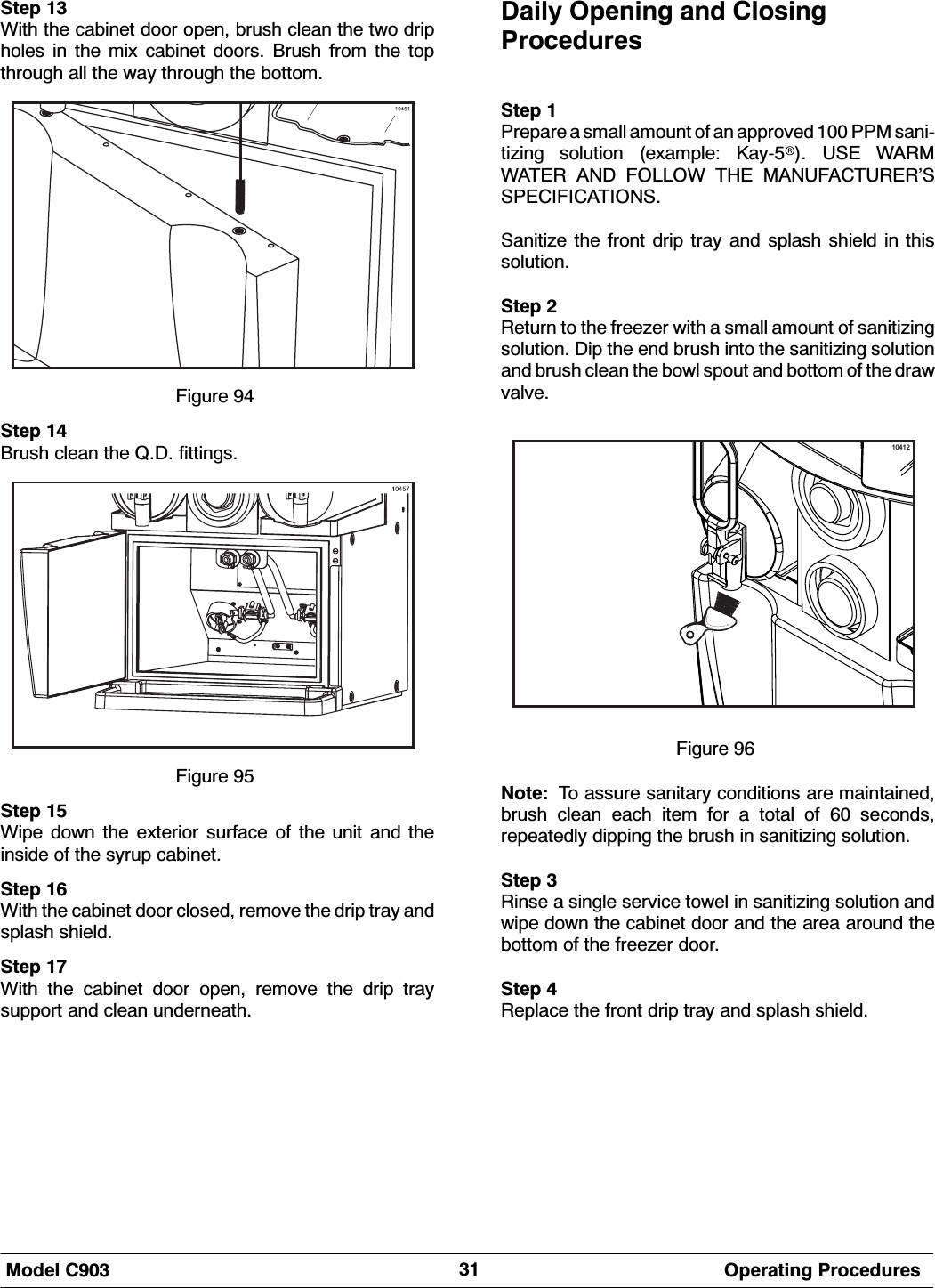 0RGHO &amp; 2SHUDWLQJ 3URFHGXUHV6WHS :LWK WKH FDELQHW GRRU RSHQ EUXVK FOHDQ WKH WZR GULSKROHV LQ WKH PL[ FDELQHW GRRUV %UXVK IURP WKH WRSWKURXJK DOO WKH ZD\ WKURXJK WKH ERWWRP)LJXUH 6WHS %UXVK FOHDQ WKH 4' ILWWLQJV)LJXUH 6WHS :LSH GRZQ WKH H[WHULRU VXUIDFH RI WKH XQLW DQG WKHLQVLGH RI WKH V\UXS FDELQHW6WHS :LWK WKH FDELQHW GRRU FORVHG UHPRYH WKH GULS WUD\ DQGVSODVK VKLHOG6WHS :LWK WKH FDELQHW GRRU RSHQ UHPRYH WKH GULS WUD\VXSSRUW DQG FOHDQ XQGHUQHDWK'DLO\ 2SHQLQJ DQG &amp;ORVLQJ3URFHGXUHV6WHS 3UHSDUH D VPDOO DPRXQW RI DQ DSSURYHG  330 VDQLWL]LQJ VROXWLRQ H[DPSOH .D\X 86( :$50:$7(5 $1' )2//2: 7+( 0$18)$&amp;785(5&middot;663(&amp;,),&amp;$7,2166DQLWL]H WKH IURQW GULS WUD\ DQG VSODVK VKLHOG LQ WKLVVROXWLRQ6WHS 5HWXUQ WR WKH IUHH]HU ZLWK D VPDOO DPRXQW RI VDQLWL]LQJVROXWLRQ 'LS WKH HQG EUXVK LQWR WKH VDQLWL]LQJ VROXWLRQDQG EUXVK FOHDQ WKH ERZO VSRXW DQG ERWWRP RI WKH GUDZYDOYH10412)LJXUH 1RWH 7R DVVXUH VDQLWDU\ FRQGLWLRQV DUH PDLQWDLQHGEUXVK FOHDQ HDFK LWHP IRU D WRWDO RI  VHFRQGVUHSHDWHGO\ GLSSLQJ WKH EUXVK LQ VDQLWL]LQJ VROXWLRQ6WHS 5LQVH D VLQJOH VHUYLFH WRZHO LQ VDQLWL]LQJ VROXWLRQ DQGZLSH GRZQ WKH FDELQHW GRRU DQG WKH DUHD DURXQG WKHERWWRP RI WKH IUHH]HU GRRU6WHS 5HSODFH WKH IURQW GULS WUD\ DQG VSODVK VKLHOG