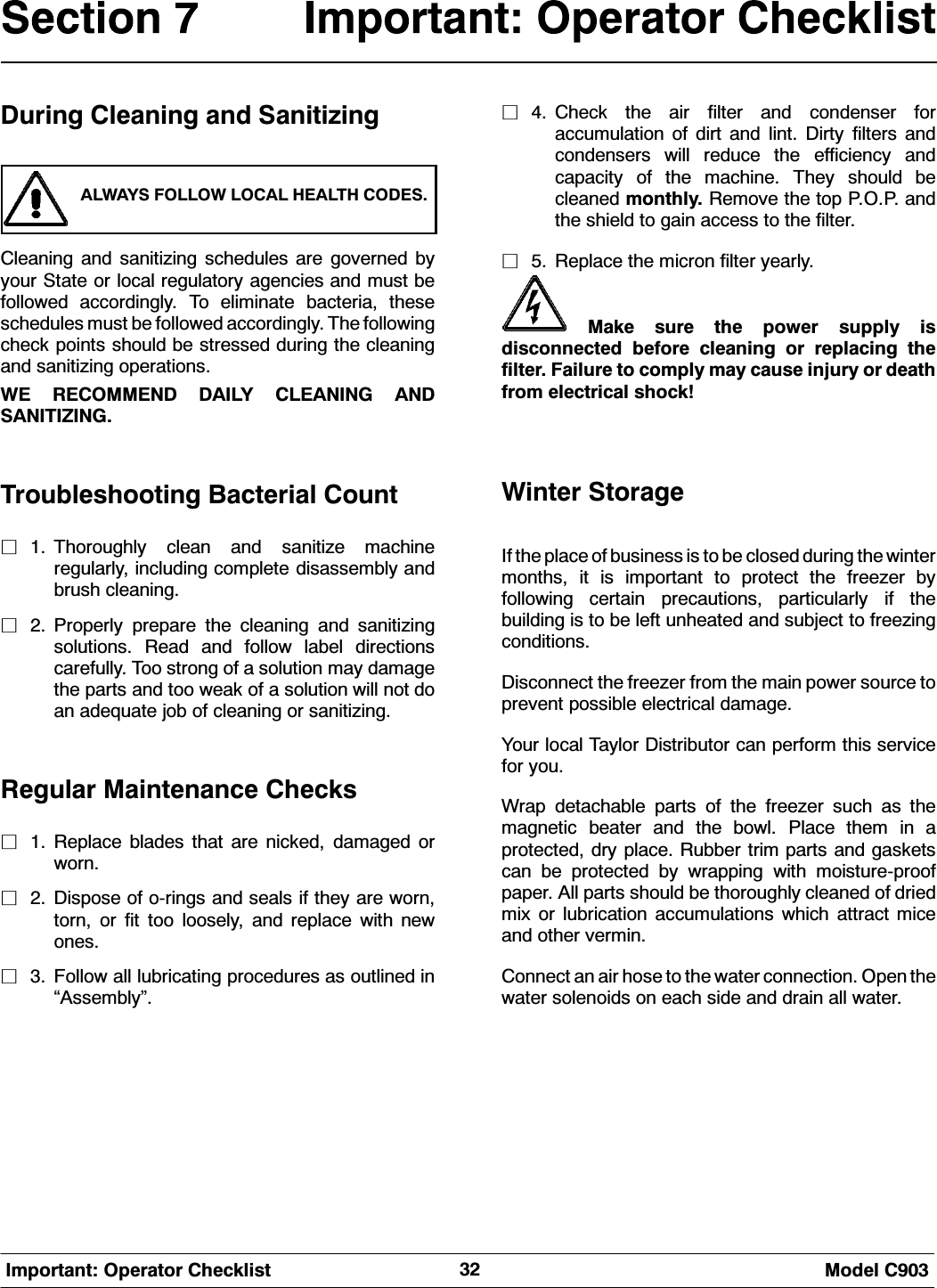  0RGHO &amp;,PSRUWDQW 2SHUDWRU &amp;KHFNOLVW'XULQJ &amp;OHDQLQJ DQG 6DQLWL]LQJ$/:$<6 )2//2: /2&amp;$/ +($/7+ &amp;2'(6&amp;OHDQLQJ DQG VDQLWL]LQJ VFKHGXOHV DUH JRYHUQHG E\\RXU 6WDWH RU ORFDO UHJXODWRU\ DJHQFLHV DQG PXVW EHIROORZHG DFFRUGLQJO\ 7R HOLPLQDWH EDFWHULD WKHVHVFKHGXOHV PXVW EH IROORZHG DFFRUGLQJO\ 7KH IROORZLQJFKHFN SRLQWV VKRXOG EH VWUHVVHG GXULQJ WKH FOHDQLQJDQG VDQLWL]LQJ RSHUDWLRQV:( 5(&amp;200(1' '$,/< &amp;/($1,1* $1'6$1,7,=,1*7URXEOHVKRRWLQJ %DFWHULDO &amp;RXQWP 7KRURXJKO\ FOHDQ DQG VDQLWL]H PDFKLQHUHJXODUO\ LQFOXGLQJ FRPSOHWH GLVDVVHPEO\ DQGEUXVK FOHDQLQJP 3URSHUO\ SUHSDUH WKH FOHDQLQJ DQG VDQLWL]LQJVROXWLRQV 5HDG DQG IROORZ ODEHO GLUHFWLRQVFDUHIXOO\ 7RR VWURQJ RI D VROXWLRQ PD\ GDPDJHWKH SDUWV DQG WRR ZHDN RI D VROXWLRQ ZLOO QRW GRDQ DGHTXDWH MRE RI FOHDQLQJ RU VDQLWL]LQJ5HJXODU 0DLQWHQDQFH &amp;KHFNVP 5HSODFH EODGHV WKDW DUH QLFNHG GDPDJHG RUZRUQP 'LVSRVH RI RULQJV DQG VHDOV LI WKH\ DUH ZRUQWRUQ RU ILW WRR ORRVHO\ DQG UHSODFH ZLWK QHZRQHVP )ROORZ DOO OXEULFDWLQJ SURFHGXUHV DV RXWOLQHG LQ&acute;$VVHPEO\&micro;P &amp;KHFN WKH DLU ILOWHU DQG FRQGHQVHU IRUDFFXPXODWLRQ RI GLUW DQG OLQW 'LUW\ ILOWHUV DQGFRQGHQVHUV ZLOO UHGXFH WKH HIILFLHQF\ DQGFDSDFLW\ RI WKH PDFKLQH 7KH\ VKRXOG EHFOHDQHG PRQWKO\ 5HPRYH WKH WRS 323 DQGWKHVKLHOGWRJDLQDFFHVVWRWKHILOWHUP 5HSODFH WKH PLFURQ ILOWHU \HDUO\0DNH VXUH WKH SRZHU VXSSO\ LVGLVFRQQHFWHG EHIRUH FOHDQLQJ RU UHSODFLQJ WKHILOWHU )DLOXUH WR FRPSO\ PD\ FDXVH LQMXU\ RU GHDWKIURP HOHFWULFDO VKRFN:LQWHU 6WRUDJH,I WKH SODFH RI EXVLQHVV LV WR EH FORVHG GXULQJ WKH ZLQWHUPRQWKV LW LV LPSRUWDQW WR SURWHFW WKH IUHH]HU E\IROORZLQJ FHUWDLQ SUHFDXWLRQV SDUWLFXODUO\ LI WKHEXLOGLQJ LV WR EH OHIW XQKHDWHG DQG VXEMHFW WR IUHH]LQJFRQGLWLRQV'LVFRQQHFW WKH IUHH]HU IURP WKH PDLQ SRZHU VRXUFH WRSUHYHQW SRVVLEOH HOHFWULFDO GDPDJH<RXU ORFDO 7D\ORU 'LVWULEXWRU FDQ SHUIRUP WKLV VHUYLFHIRU \RX:UDS GHWDFKDEOH SDUWV RI WKH IUHH]HU VXFK DV WKHPDJQHWLF EHDWHU DQG WKH ERZO 3ODFH WKHP LQ DSURWHFWHG GU\ SODFH 5XEEHU WULP SDUWV DQG JDVNHWVFDQ EH SURWHFWHG E\ ZUDSSLQJ ZLWK PRLVWXUHSURRISDSHU $OO SDUWV VKRXOG EH WKRURXJKO\ FOHDQHG RI GULHGPL[ RU OXEULFDWLRQ DFFXPXODWLRQV ZKLFK DWWUDFW PLFHDQG RWKHU YHUPLQ&amp;RQQHFW DQ DLU KRVH WR WKH ZDWHU FRQQHFWLRQ 2SHQ WKHZDWHU VROHQRLGV RQ HDFK VLGH DQG GUDLQ DOO ZDWHU