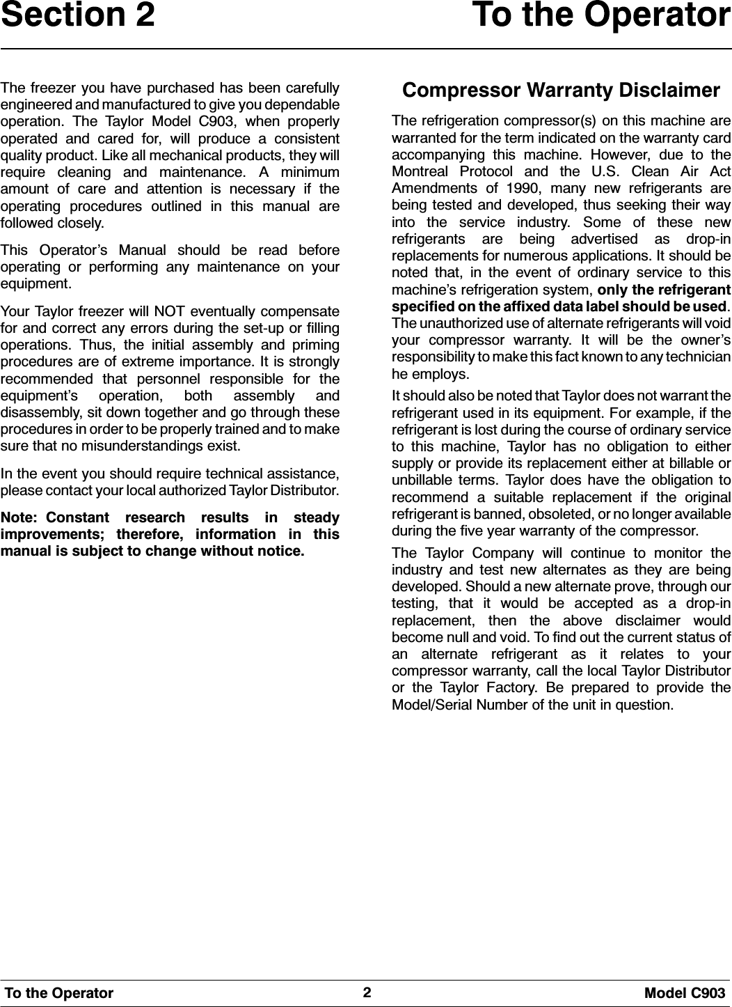 0RGHO &amp;7R WKH 2SHUDWRU7KH IUHH]HU \RX KDYH SXUFKDVHG KDV EHHQ FDUHIXOO\HQJLQHHUHG DQG PDQXIDFWXUHG WR JLYH \RX GHSHQGDEOHRSHUDWLRQ 7KH 7D\ORU 0RGHO &amp; ZKHQ SURSHUO\RSHUDWHG DQG FDUHG IRU ZLOO SURGXFH D FRQVLVWHQWTXDOLW\ SURGXFW /LNH DOO PHFKDQLFDO SURGXFWV WKH\ ZLOOUHTXLUH FOHDQLQJ DQG PDLQWHQDQFH $ PLQLPXPDPRXQW RI FDUH DQG DWWHQWLRQ LV QHFHVVDU\ LI WKHRSHUDWLQJ SURFHGXUHV RXWOLQHG LQ WKLV PDQXDO DUHIROORZHG FORVHO\7KLV 2SHUDWRU&middot;V 0DQXDO VKRXOG EH UHDG EHIRUHRSHUDWLQJ RU SHUIRUPLQJ DQ\ PDLQWHQDQFH RQ \RXUHTXLSPHQW<RXU 7D\ORU IUHH]HU ZLOO 127 HYHQWXDOO\ FRPSHQVDWHIRU DQG FRUUHFW DQ\ HUURUV GXULQJ WKH VHWXS RU ILOOLQJRSHUDWLRQV 7KXV WKH LQLWLDO DVVHPEO\ DQG SULPLQJSURFHGXUHV DUH RI H[WUHPH LPSRUWDQFH ,W LV VWURQJO\UHFRPPHQGHG WKDW SHUVRQQHO UHVSRQVLEOH IRU WKHHTXLSPHQW&middot;V RSHUDWLRQ ERWK DVVHPEO\ DQGGLVDVVHPEO\ VLW GRZQ WRJHWKHU DQG JR WKURXJK WKHVHSURFHGXUHV LQ RUGHU WR EH SURSHUO\ WUDLQHG DQG WR PDNHVXUH WKDW QR PLVXQGHUVWDQGLQJV H[LVW,Q WKH HYHQW \RX VKRXOG UHTXLUH WHFKQLFDO DVVLVWDQFHSOHDVH FRQWDFW \RXU ORFDO DXWKRUL]HG 7D\ORU 'LVWULEXWRU1RWH &amp;RQVWDQW UHVHDUFK UHVXOWV LQ VWHDG\LPSURYHPHQWV WKHUHIRUH LQIRUPDWLRQ LQ WKLVPDQXDO LV VXEMHFW WR FKDQJH ZLWKRXW QRWLFH&amp;RPSUHVVRU :DUUDQW\ 'LVFODLPHU7KH UHIULJHUDWLRQ FRPSUHVVRUV RQ WKLV PDFKLQH DUHZDUUDQWHG IRU WKH WHUP LQGLFDWHG RQ WKH ZDUUDQW\ FDUGDFFRPSDQ\LQJ WKLV PDFKLQH +RZHYHU GXH WR WKH0RQWUHDO 3URWRFRO DQG WKH 86 &amp;OHDQ $LU $FW$PHQGPHQWV RI  PDQ\ QHZ UHIULJHUDQWV DUHEHLQJ WHVWHG DQG GHYHORSHG WKXV VHHNLQJ WKHLU ZD\LQWR WKH VHUYLFH LQGXVWU\ 6RPH RI WKHVH QHZUHIULJHUDQWV DUH EHLQJ DGYHUWLVHG DV GURSLQUHSODFHPHQWV IRU QXPHURXV DSSOLFDWLRQV ,W VKRXOG EHQRWHG WKDW LQ WKH HYHQW RI RUGLQDU\ VHUYLFH WR WKLVPDFKLQH&middot;V UHIULJHUDWLRQ V\VWHP RQO\ WKH UHIULJHUDQWVSHFLILHG RQ WKH DIIL[HG GDWD ODEHO VKRXOG EH XVHG7KH XQDXWKRUL]HG XVH RI DOWHUQDWH UHIULJHUDQWV ZLOO YRLG\RXU FRPSUHVVRU ZDUUDQW\ ,W ZLOO EH WKH RZQHU&middot;VUHVSRQVLELOLW\ WR PDNH WKLV IDFW NQRZQ WR DQ\ WHFKQLFLDQKH HPSOR\V,W VKRXOG DOVR EH QRWHG WKDW 7D\ORU GRHV QRW ZDUUDQW WKHUHIULJHUDQW XVHG LQ LWV HTXLSPHQW )RU H[DPSOH LI WKHUHIULJHUDQW LV ORVW GXULQJ WKH FRXUVH RI RUGLQDU\ VHUYLFHWR WKLV PDFKLQH 7D\ORU KDV QR REOLJDWLRQ WR HLWKHUVXSSO\ RU SURYLGH LWV UHSODFHPHQW HLWKHU DW ELOODEOH RUXQELOODEOH WHUPV 7D\ORU GRHV KDYH WKH REOLJDWLRQ WRUHFRPPHQG D VXLWDEOH UHSODFHPHQW LI WKH RULJLQDOUHIULJHUDQW LV EDQQHG REVROHWHG RU QR ORQJHU DYDLODEOHGXULQJ WKH ILYH \HDU ZDUUDQW\ RI WKH FRPSUHVVRU7KH 7D\ORU &amp;RPSDQ\ ZLOO FRQWLQXH WR PRQLWRU WKHLQGXVWU\ DQG WHVW QHZ DOWHUQDWHV DV WKH\ DUH EHLQJGHYHORSHG 6KRXOG D QHZ DOWHUQDWH SURYH WKURXJK RXUWHVWLQJ WKDW LW ZRXOG EH DFFHSWHG DV D GURSLQUHSODFHPHQW WKHQ WKH DERYH GLVFODLPHU ZRXOGEHFRPH QXOO DQG YRLG 7R ILQG RXW WKH FXUUHQW VWDWXV RIDQ DOWHUQDWH UHIULJHUDQW DV LW UHODWHV WR \RXUFRPSUHVVRU ZDUUDQW\ FDOO WKH ORFDO 7D\ORU 'LVWULEXWRURU WKH 7D\ORU )DFWRU\ %H SUHSDUHG WR SURYLGH WKH0RGHO6HULDO 1XPEHU RI WKH XQLW LQ TXHVWLRQ