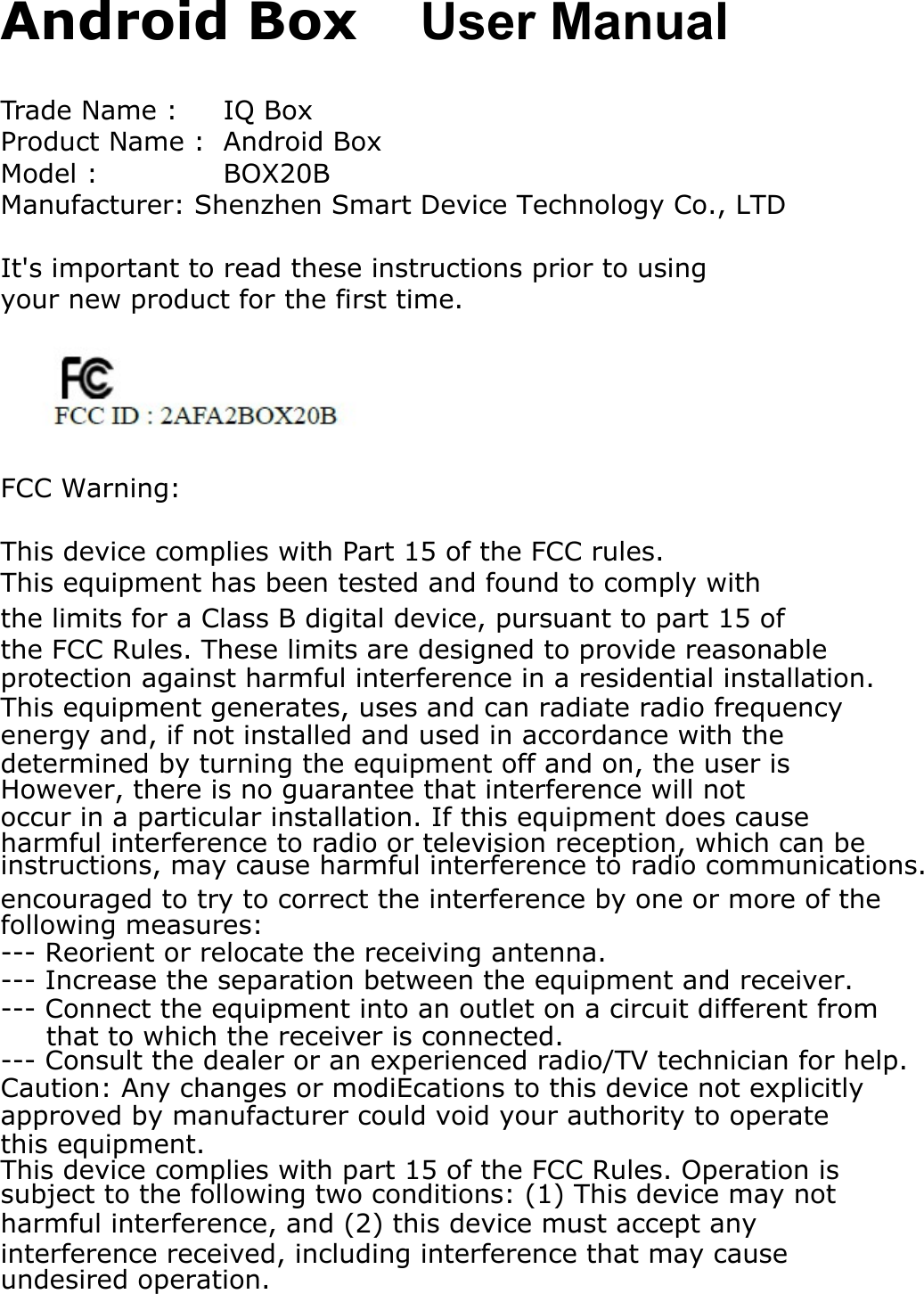 Android Box User ManualTrade Name :  IQ BoxProduct Name :  Android BoxModel :  BOX20BManufacturer: Shenzhen Smart Device Technology Co., LTDIt&apos;s important to read these instructions prior to using your new product for the first time.FCC Warning:This device complies with Part 15 of the FCC rules. This equipment has been tested and found to comply withthe limits for a Class B digital device, pursuant to part 15 ofthe FCC Rules. These limits are designed to provide reasonableprotection against harmful interference in a residential installation.This equipment generates, uses and can radiate radio frequencyenergy and, if not installed and used in accordance with theinstructions, may cause harmful interference to radio communications.However, there is no guarantee that interference will notoccur in a particular installation. If this equipment does causeharmful interference to radio or television reception, which can bedetermined by turning the equipment off and on, the user isencouraged to try to correct the interference by one or more of thefollowing measures:--- Reorient or relocate the receiving antenna.--- Increase the separation between the equipment and receiver.--- Connect the equipment into an outlet on a circuit different from     that to which the receiver is connected.--- Consult the dealer or an experienced radio/TV technician for help.Caution: Any changes or modiEcations to this device not explicitlyapproved by manufacturer could void your authority to operatethis equipment.This device complies with part 15 of the FCC Rules. Operation issubject to the following two conditions: (1) This device may notharmful interference, and (2) this device must accept anyinterference received, including interference that may causeundesired operation.