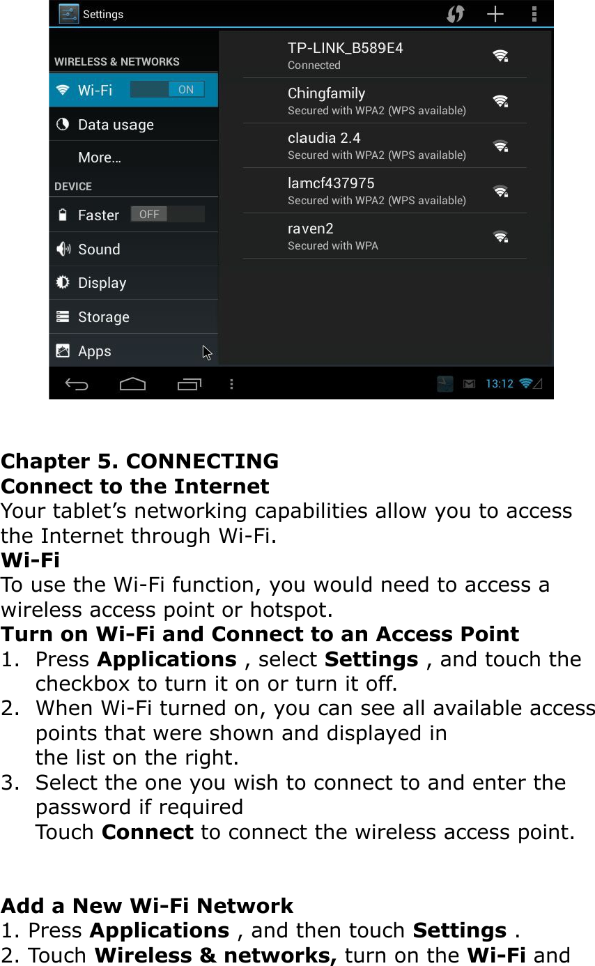 Chapter 5. CONNECTINGConnect to the InternetYour tablet’s networking capabilities allow you to access the Internet through Wi-Fi.Wi-FiTo use the Wi-Fi function, you would need to access a wireless access point or hotspot.Turn on Wi-Fi and Connect to an Access Point1. Press Applications , select Settings , and touch the checkbox to turn it on or turn it off.2. When Wi-Fi turned on, you can see all available accesspoints that were shown and displayed inthe list on the right.3. Select the one you wish to connect to and enter the password if requiredTouch Connect to connect the wireless access point.Add a New Wi-Fi Network1. Press Applications , and then touch Settings .2. Touch Wireless &amp; networks, turn on the Wi-Fi and 