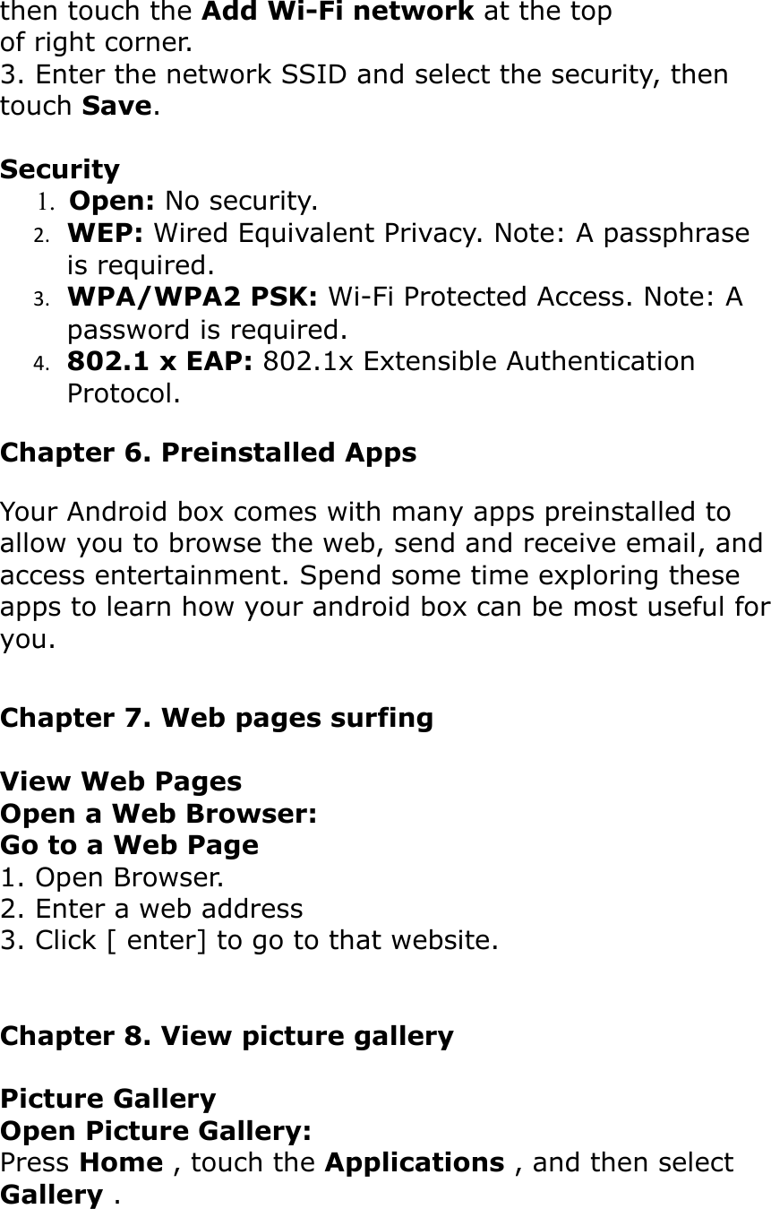 then touch the Add Wi-Fi network at the topof right corner.3. Enter the network SSID and select the security, then touch Save.Security     1.  Open: No security.2. WEP: Wired Equivalent Privacy. Note: A passphrase is required.3. WPA/WPA2 PSK: Wi-Fi Protected Access. Note: A password is required.4. 802.1 x EAP: 802.1x Extensible Authentication Protocol.Chapter 6. Preinstalled AppsYour Android box comes with many apps preinstalled to allow you to browse the web, send and receive email, and access entertainment. Spend some time exploring theseapps to learn how your android box can be most useful foryou.Chapter 7. Web pages surfingView Web PagesOpen a Web Browser:Go to a Web Page1. Open Browser.2. Enter a web address3. Click [ enter] to go to that website.Chapter 8. View picture galleryPicture GalleryOpen Picture Gallery:Press Home , touch the Applications , and then select Gallery .