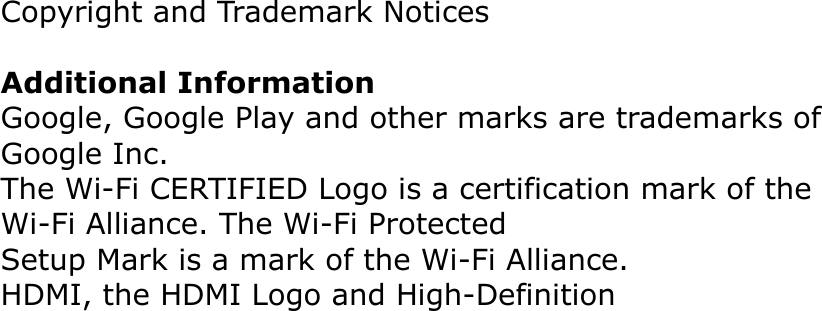 Copyright and Trademark NoticesAdditional InformationGoogle, Google Play and other marks are trademarks of Google Inc.The Wi-Fi CERTIFIED Logo is a certification mark of the Wi-Fi Alliance. The Wi-Fi ProtectedSetup Mark is a mark of the Wi-Fi Alliance.HDMI, the HDMI Logo and High-Definition