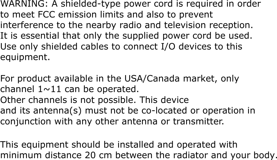 WARNING: A shielded-type power cord is required in orderto meet FCC emission limits and also to prevent interference to the nearby radio and television reception. It is essential that only the supplied power cord be used. Use only shielded cables to connect I/O devices to this equipment.For product available in the USA/Canada market, only channel 1~11 can be operated. Other channels is not possible. This deviceand its antenna(s) must not be co-located or operation in conjunction with any other antenna or transmitter.This equipment should be installed and operated with minimum distance 20 cm between the radiator and your body.