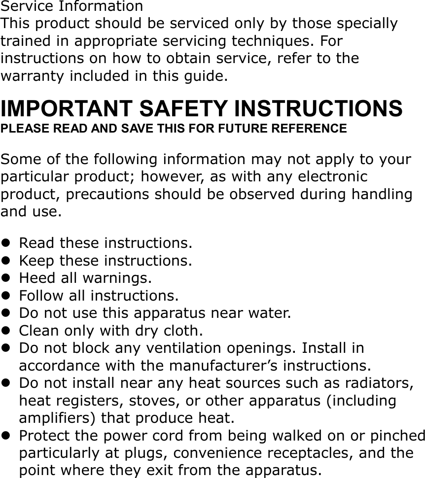 Service InformationThis product should be serviced only by those specially trained in appropriate servicing techniques. For instructions on how to obtain service, refer to the warranty included in this guide.IMPORTANT SAFETY INSTRUCTIONSPLEASE READ AND SAVE THIS FOR FUTURE REFERENCESome of the following information may not apply to your particular product; however, as with any electronic product, precautions should be observed during handling and use.Read these instructions.Keep these instructions.Heed all warnings.Follow all instructions.Do not use this apparatus near water.Clean only with dry cloth.Do not block any ventilation openings. Install in accordance with the manufacturer’s instructions.Do not install near any heat sources such as radiators, heat registers, stoves, or other apparatus (including amplifiers) that produce heat.Protect the power cord from being walked on or pinchedparticularly at plugs, convenience receptacles, and the point where they exit from the apparatus.