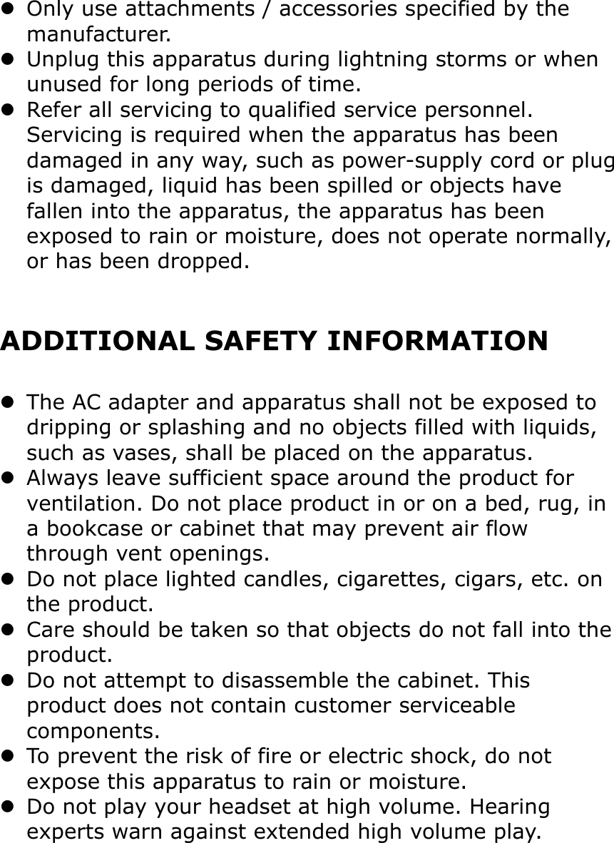 Only use attachments / accessories specified by the manufacturer.Unplug this apparatus during lightning storms or when unused for long periods of time.Refer all servicing to qualified service personnel. Servicing is required when the apparatus has been damaged in any way, such as power-supply cord or plugis damaged, liquid has been spilled or objects have fallen into the apparatus, the apparatus has been exposed to rain or moisture, does not operate normally,or has been dropped.ADDITIONAL SAFETY INFORMATIONThe AC adapter and apparatus shall not be exposed to dripping or splashing and no objects filled with liquids, such as vases, shall be placed on the apparatus.Always leave sufficient space around the product for ventilation. Do not place product in or on a bed, rug, in a bookcase or cabinet that may prevent air flow through vent openings.Do not place lighted candles, cigarettes, cigars, etc. on the product.Care should be taken so that objects do not fall into theproduct.Do not attempt to disassemble the cabinet. This product does not contain customer serviceable components.To prevent the risk of fire or electric shock, do not expose this apparatus to rain or moisture.Do not play your headset at high volume. Hearing experts warn against extended high volume play.