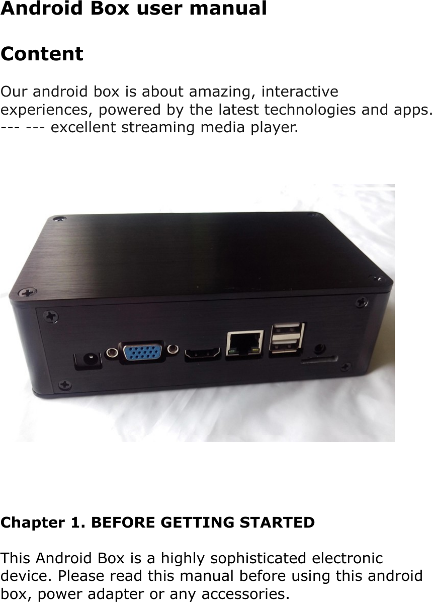 Android Box user manualContentOur android box is about amazing, interactive experiences, powered by the latest technologies and apps.--- --- excellent streaming media player.Chapter 1. BEFORE GETTING STARTEDThis Android Box is a highly sophisticated electronic device. Please read this manual before using this android box, power adapter or any accessories.