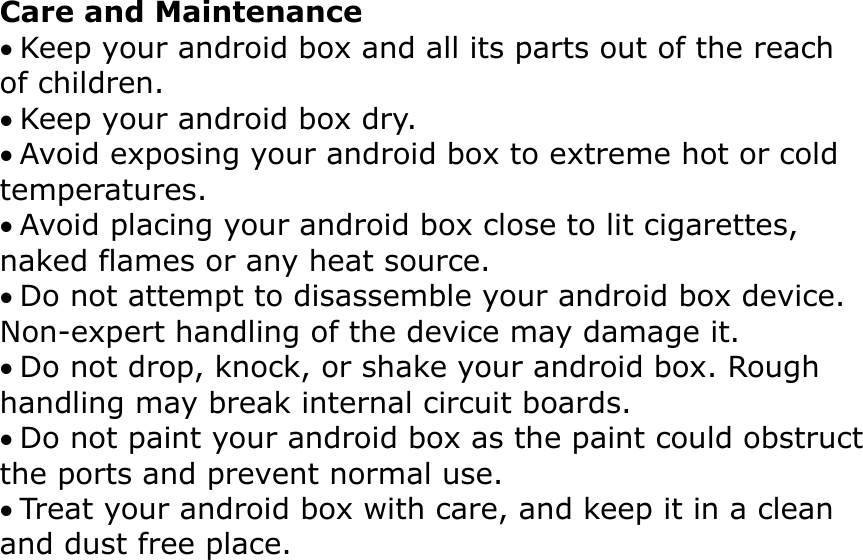 Care and Maintenance Keep your android box and all its parts out of the reach of children. Keep your android box dry. Avoid exposing your android box to extreme hot or cold temperatures. Avoid placing your android box close to lit cigarettes, naked flames or any heat source. Do not attempt to disassemble your android box device. Non-expert handling of the device may damage it. Do not drop, knock, or shake your android box. Rough handling may break internal circuit boards. Do not paint your android box as the paint could obstructthe ports and prevent normal use. Treat your android box with care, and keep it in a clean and dust free place.