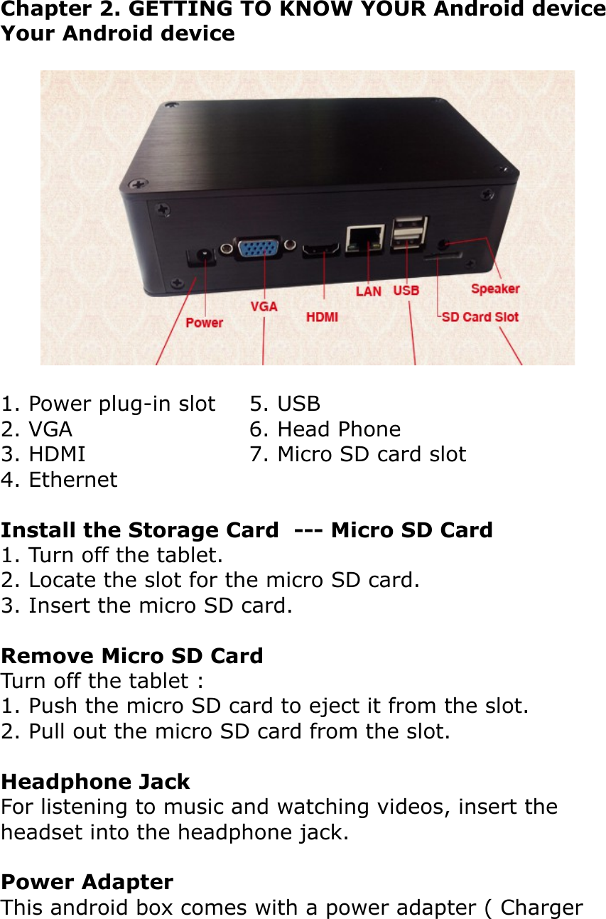 Chapter 2. GETTING TO KNOW YOUR Android deviceYour Android device1. Power plug-in slot  5. USB2. VGA  6. Head Phone3. HDMI  7. Micro SD card slot4. Ethernet Install the Storage Card  --- Micro SD Card1. Turn off the tablet.2. Locate the slot for the micro SD card.3. Insert the micro SD card.Remove Micro SD CardTurn off the tablet :1. Push the micro SD card to eject it from the slot.2. Pull out the micro SD card from the slot.Headphone JackFor listening to music and watching videos, insert the headset into the headphone jack.Power AdapterThis android box comes with a power adapter ( Charger 