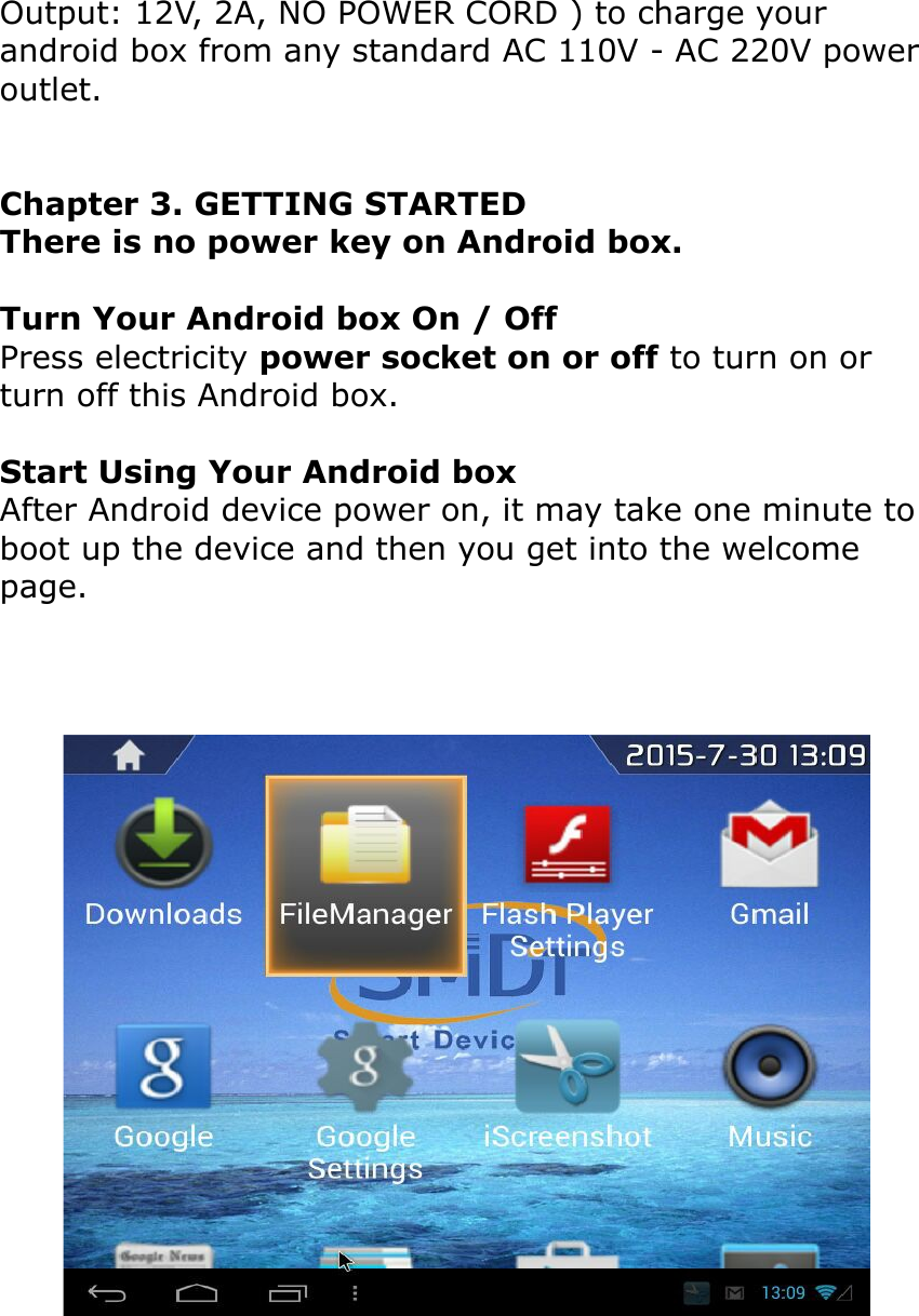 Output: 12V, 2A, NO POWER CORD ) to charge your android box from any standard AC 110V - AC 220V power outlet.Chapter 3. GETTING STARTEDThere is no power key on Android box.Turn Your Android box On / OffPress electricity power socket on or off to turn on or turn off this Android box.Start Using Your Android boxAfter Android device power on, it may take one minute to boot up the device and then you get into the welcome page.