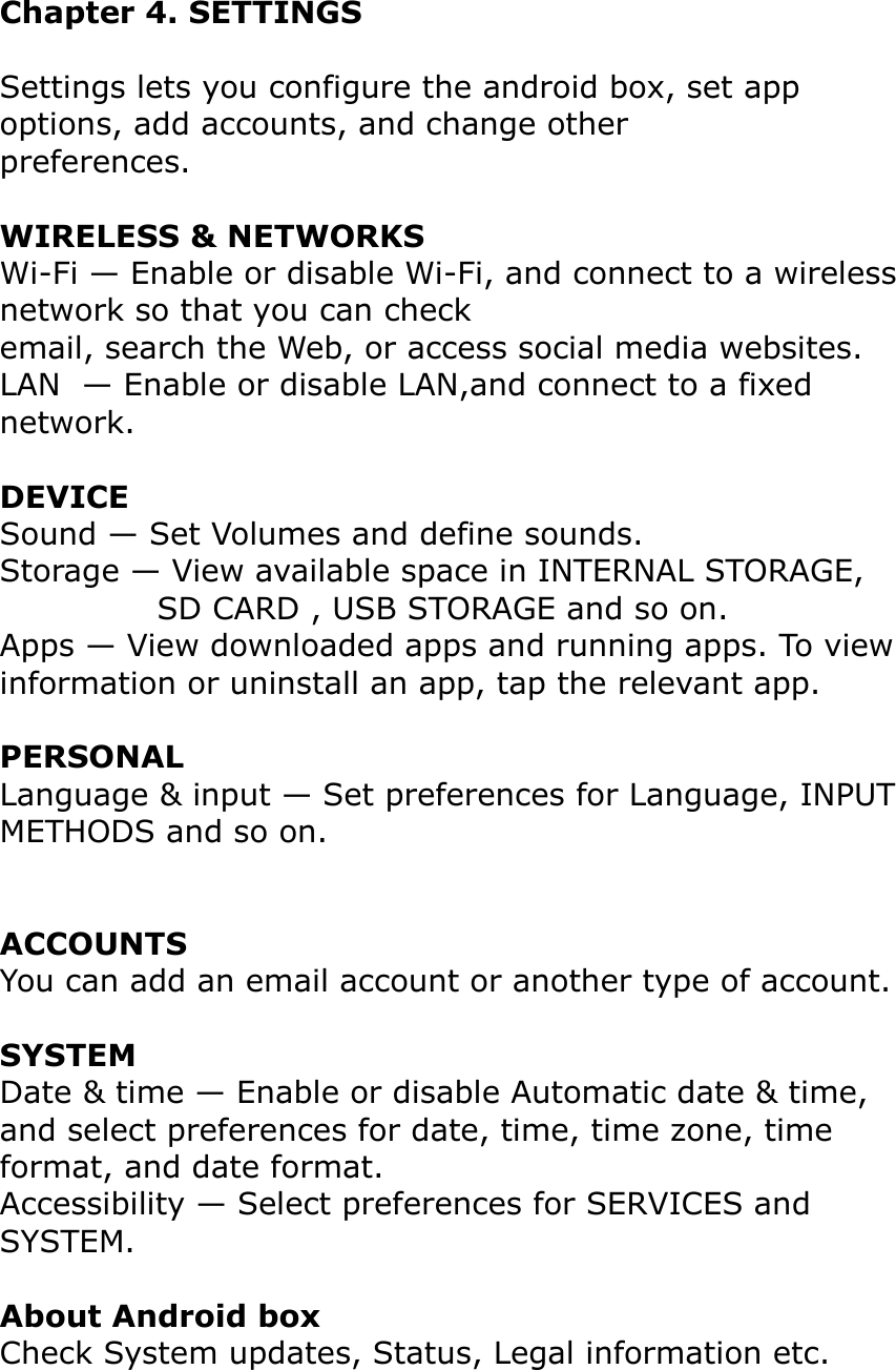 Chapter 4. SETTINGS Settings lets you configure the android box, set app options, add accounts, and change otherpreferences.WIRELESS &amp; NETWORKSWi-Fi — Enable or disable Wi-Fi, and connect to a wireless network so that you can checkemail, search the Web, or access social media websites.LAN  — Enable or disable LAN,and connect to a fixed network.DEVICESound — Set Volumes and define sounds.Storage — View available space in INTERNAL STORAGE,  SD CARD , USB STORAGE and so on.Apps — View downloaded apps and running apps. To view information or uninstall an app, tap the relevant app.PERSONALLanguage &amp; input — Set preferences for Language, INPUT METHODS and so on.ACCOUNTSYou can add an email account or another type of account.SYSTEMDate &amp; time — Enable or disable Automatic date &amp; time, and select preferences for date, time, time zone, time format, and date format.Accessibility — Select preferences for SERVICES and SYSTEM.About Android boxCheck System updates, Status, Legal information etc.