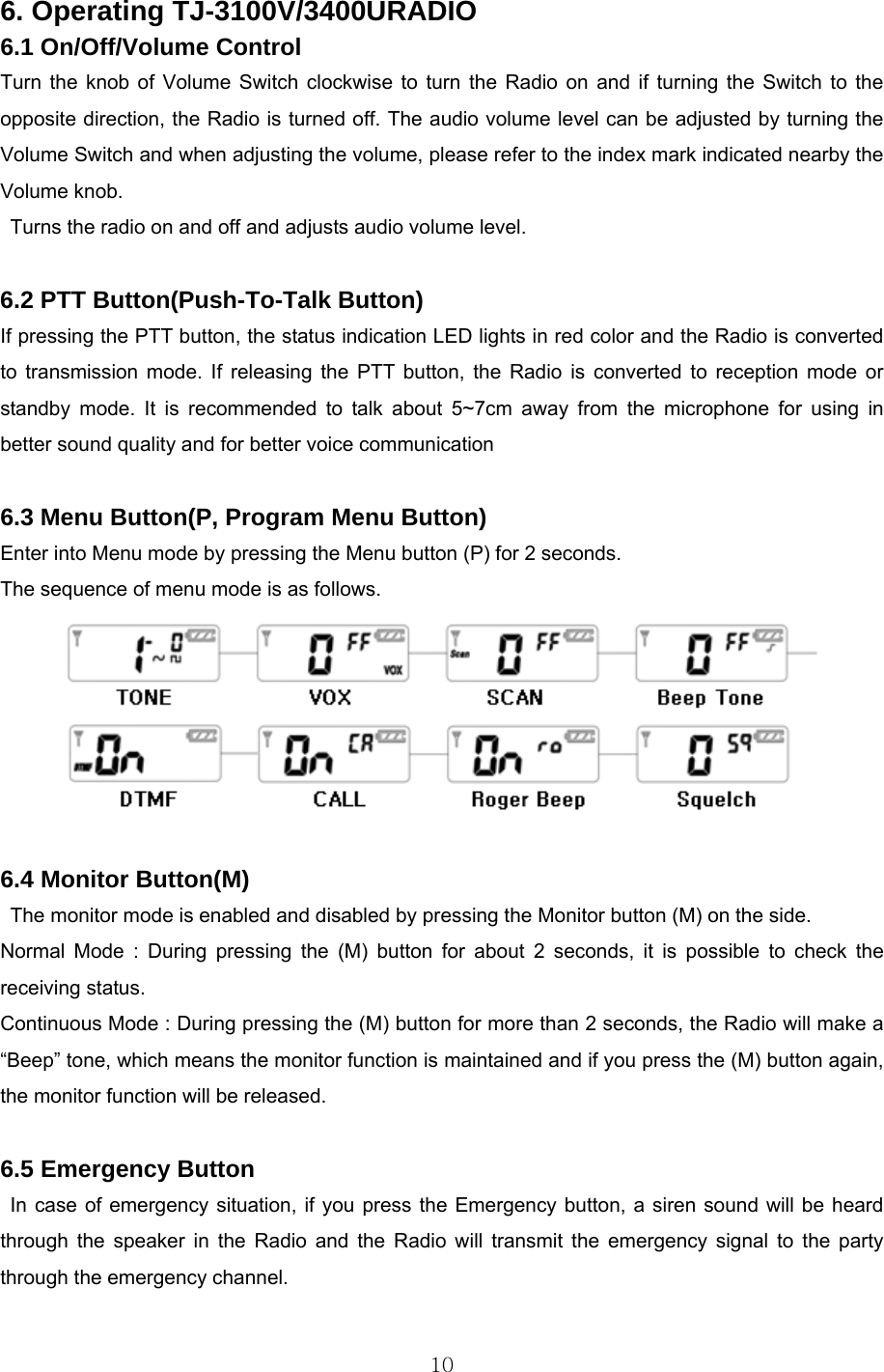  10 6. Operating TJ-3100V/3400URADIO 6.1 On/Off/Volume Control Turn the knob of Volume Switch clockwise to turn the Radio on and if turning the Switch to the opposite direction, the Radio is turned off. The audio volume level can be adjusted by turning the Volume Switch and when adjusting the volume, please refer to the index mark indicated nearby the Volume knob. Turns the radio on and off and adjusts audio volume level.  6.2 PTT Button(Push-To-Talk Button)  If pressing the PTT button, the status indication LED lights in red color and the Radio is converted to transmission mode. If releasing the PTT button, the Radio is converted to reception mode or standby mode. It is recommended to talk about 5~7cm away from the microphone for using in better sound quality and for better voice communication  6.3 Menu Button(P, Program Menu Button) Enter into Menu mode by pressing the Menu button (P) for 2 seconds.   The sequence of menu mode is as follows.   6.4 Monitor Button(M) The monitor mode is enabled and disabled by pressing the Monitor button (M) on the side.   Normal Mode : During pressing the (M) button for about 2 seconds, it is possible to check the receiving status.   Continuous Mode : During pressing the (M) button for more than 2 seconds, the Radio will make a “Beep” tone, which means the monitor function is maintained and if you press the (M) button again, the monitor function will be released.  6.5 Emergency Button In case of emergency situation, if you press the Emergency button, a siren sound will be heard through the speaker in the Radio and the Radio will transmit the emergency signal to the party through the emergency channel.    