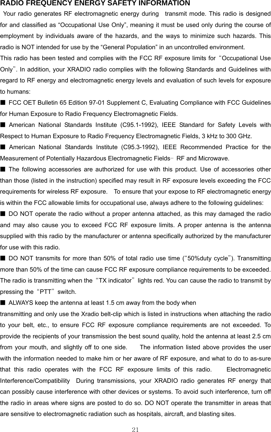  21RADIO FREQUENCY ENERGY SAFETY INFORMATION                   Your radio generates RF electromagnetic energy during  transmit mode. This radio is designed for and classified as “Occupational Use Only”, meaning it must be used only during the course of employment by individuals aware of the hazards, and the ways to minimize such hazards. This radio is NOT intended for use by the “General Population” in an uncontrolled environment.       This radio has been tested and complies with the FCC RF exposure limits for  “Occupational Use Only”. In addition, your XRADIO radio complies with the following Standards and Guidelines with regard to RF energy and electromagnetic energy levels and evaluation of such levels for exposure to humans:   ■  FCC OET Bulletin 65 Edition 97-01 Supplement C, Evaluating Compliance with FCC Guidelines for Human Exposure to Radio Frequency Electromagnetic Fields.     ■ American National Standards Institute (C95.1-1992), IEEE Standard for Safety Levels with Respect to Human Exposure to Radio Frequency Electromagnetic Fields, 3 kHz to 300 GHz.     ■ American National Standards Institute (C95.3-1992), IEEE Recommended Practice for the Measurement of Potentially Hazardous Electromagnetic Fields– RF and Microwave.  ■ The following accessories are authorized for use with this product. Use of accessories other than those (listed in the instruction) specified may result in RF exposure levels exceeding the FCC requirements for wireless RF exposure.    To ensure that your expose to RF electromagnetic energy is within the FCC allowable limits for occupational use, always adhere to the following guidelines:       ■  DO NOT operate the radio without a proper antenna attached, as this may damaged the radio and may also cause you to exceed FCC RF exposure limits. A proper antenna is the antenna supplied with this radio by the manufacturer or antenna specifically authorized by the manufacturer for use with this radio.     ■ DO NOT transmits for more than 50% of total radio use time (“50%duty cycle”). Transmitting more than 50% of the time can cause FCC RF exposure compliance requirements to be exceeded. The radio is transmitting when the  “TX indicator”  lights red. You can cause the radio to transmit by pressing the  “PTT” switch.  ■  ALWAYS keep the antenna at least 1.5 cm away from the body when transmitting and only use the Xradio belt-clip which is listed in instructions when attaching the radio to your belt, etc., to ensure FCC RF exposure compliance requirements are not exceeded. To provide the recipients of your transmission the best sound quality, hold the antenna at least 2.5 cm   from your mouth, and slightly off to one side.     The information listed above provides the user with the information needed to make him or her aware of RF exposure, and what to do to as-sure that this radio operates with the FCC RF exposure limits of this radio.    Electromagnetic Interference/Compatibility  During transmissions, your XRADIO radio generates RF energy that can possibly cause interference with other devices or systems. To avoid such interference, turn off the radio in areas where signs are posted to do so. DO NOT operate the transmitter in areas that are sensitive to electromagnetic radiation such as hospitals, aircraft, and blasting sites.   
