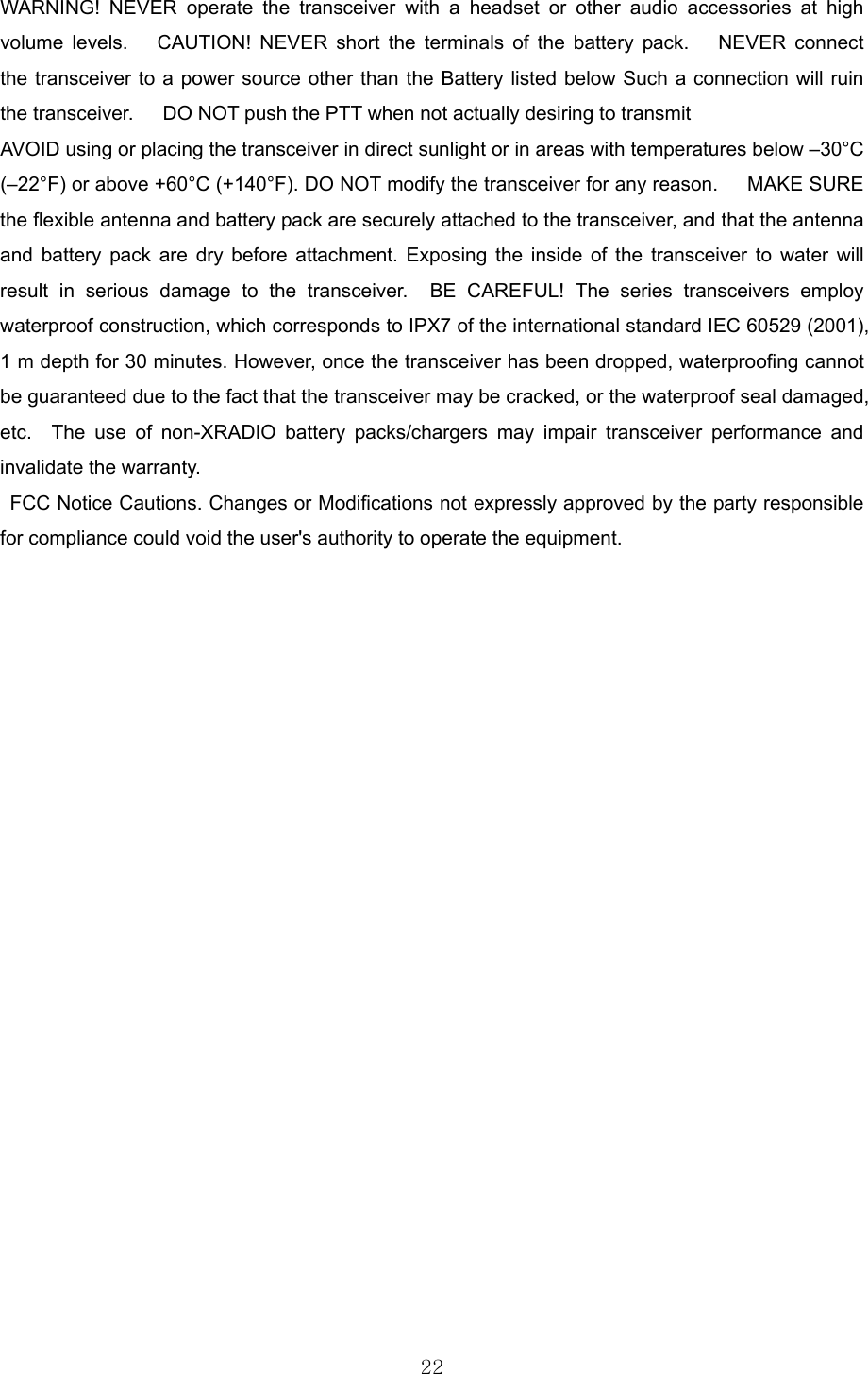  22WARNING! NEVER operate the transceiver with a headset or other audio accessories at high volume levels.   CAUTION! NEVER short the terminals of the battery pack.   NEVER connect the transceiver to a power source other than the Battery listed below Such a connection will ruin the transceiver.      DO NOT push the PTT when not actually desiring to transmit AVOID using or placing the transceiver in direct sunlight or in areas with temperatures below –30°C (–22°F) or above +60°C (+140°F). DO NOT modify the transceiver for any reason.   MAKE SURE the flexible antenna and battery pack are securely attached to the transceiver, and that the antenna and battery pack are dry before attachment. Exposing the inside of the transceiver to water will result in serious damage to the transceiver.  BE CAREFUL! The series transceivers employ waterproof construction, which corresponds to IPX7 of the international standard IEC 60529 (2001), 1 m depth for 30 minutes. However, once the transceiver has been dropped, waterproofing cannot be guaranteed due to the fact that the transceiver may be cracked, or the waterproof seal damaged, etc.  The use of non-XRADIO battery packs/chargers may impair transceiver performance and invalidate the warranty.     FCC Notice Cautions. Changes or Modifications not expressly approved by the party responsible for compliance could void the user&apos;s authority to operate the equipment.    