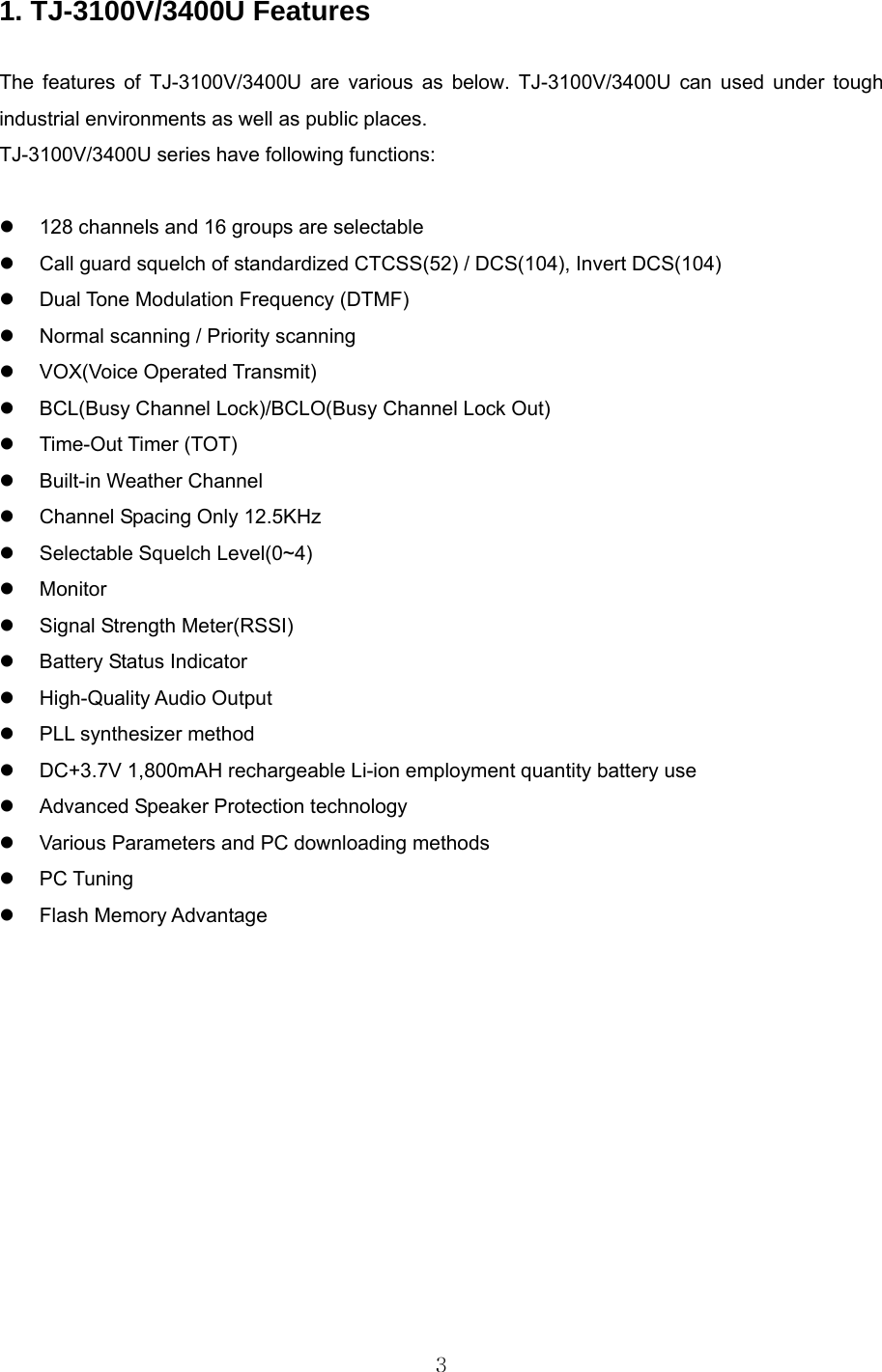  3 1. TJ-3100V/3400U Features  The features of TJ-3100V/3400U are various as below. TJ-3100V/3400U can used under tough industrial environments as well as public places.     TJ-3100V/3400U series have following functions:    128 channels and 16 groups are selectable   Call guard squelch of standardized CTCSS(52) / DCS(104), Invert DCS(104)   Dual Tone Modulation Frequency (DTMF)   Normal scanning / Priority scanning  VOX(Voice Operated Transmit)   BCL(Busy Channel Lock)/BCLO(Busy Channel Lock Out)  Time-Out Timer (TOT)   Built-in Weather Channel   Channel Spacing Only 12.5KHz     Selectable Squelch Level(0~4)  Monitor    Signal Strength Meter(RSSI)   Battery Status Indicator  High-Quality Audio Output   PLL synthesizer method   DC+3.7V 1,800mAH rechargeable Li-ion employment quantity battery use   Advanced Speaker Protection technology   Various Parameters and PC downloading methods  PC Tuning  Flash Memory Advantage            