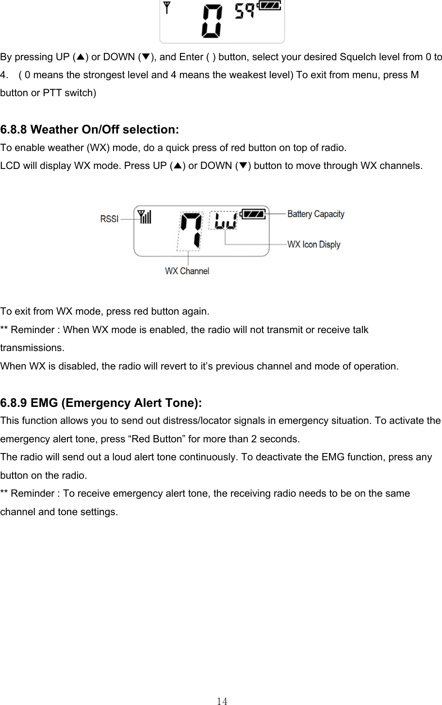 14 By pressing UP (▲) or DOWN (▼), and Enter ( ) button, select your desired Squelch level from 0 to 4.    ( 0 means the strongest level and 4 means the weakest level) To exit from menu, press M button or PTT switch)  6.8.8 Weather On/Off selection: To enable weather (WX) mode, do a quick press of red button on top of radio. LCD will display WX mode. Press UP (▲) or DOWN (▼) button to move through WX channels.      To exit from WX mode, press red button again. ** Reminder : When WX mode is enabled, the radio will not transmit or receive talk transmissions. When WX is disabled, the radio will revert to it’s previous channel and mode of operation.  6.8.9 EMG (Emergency Alert Tone): This function allows you to send out distress/locator signals in emergency situation. To activate the emergency alert tone, press “Red Button” for more than 2 seconds. The radio will send out a loud alert tone continuously. To deactivate the EMG function, press any button on the radio. ** Reminder : To receive emergency alert tone, the receiving radio needs to be on the same channel and tone settings.          