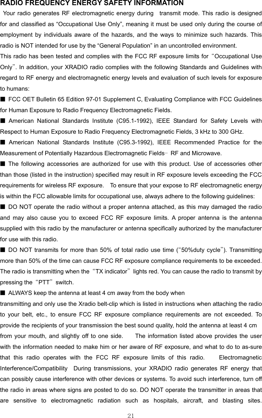  21RADIO FREQUENCY ENERGY SAFETY INFORMATION                   Your radio generates RF electromagnetic energy during  transmit mode. This radio is designed for and classified as “Occupational Use Only”, meaning it must be used only during the course of employment by individuals aware of the hazards, and the ways to minimize such hazards. This radio is NOT intended for use by the “General Population” in an uncontrolled environment.       This radio has been tested and complies with the FCC RF exposure limits for  “Occupational Use Only”. In addition, your XRADIO radio complies with the following Standards and Guidelines with regard to RF energy and electromagnetic energy levels and evaluation of such levels for exposure to humans:   ■  FCC OET Bulletin 65 Edition 97-01 Supplement C, Evaluating Compliance with FCC Guidelines for Human Exposure to Radio Frequency Electromagnetic Fields.     ■ American National Standards Institute (C95.1-1992), IEEE Standard for Safety Levels with Respect to Human Exposure to Radio Frequency Electromagnetic Fields, 3 kHz to 300 GHz.     ■ American National Standards Institute (C95.3-1992), IEEE Recommended Practice for the Measurement of Potentially Hazardous Electromagnetic Fields– RF and Microwave.  ■ The following accessories are authorized for use with this product. Use of accessories other than those (listed in the instruction) specified may result in RF exposure levels exceeding the FCC requirements for wireless RF exposure.    To ensure that your expose to RF electromagnetic energy is within the FCC allowable limits for occupational use, always adhere to the following guidelines:       ■  DO NOT operate the radio without a proper antenna attached, as this may damaged the radio and may also cause you to exceed FCC RF exposure limits. A proper antenna is the antenna supplied with this radio by the manufacturer or antenna specifically authorized by the manufacturer for use with this radio.     ■ DO NOT transmits for more than 50% of total radio use time (“50%duty cycle”). Transmitting more than 50% of the time can cause FCC RF exposure compliance requirements to be exceeded. The radio is transmitting when the  “TX indicator”  lights red. You can cause the radio to transmit by pressing the  “PTT” switch.  ■  ALWAYS keep the antenna at least 4 cm away from the body when transmitting and only use the Xradio belt-clip which is listed in instructions when attaching the radio to your belt, etc., to ensure FCC RF exposure compliance requirements are not exceeded. To provide the recipients of your transmission the best sound quality, hold the antenna at least 4 cm   from your mouth, and slightly off to one side.    The information listed above provides the user with the information needed to make him or her aware of RF exposure, and what to do to as-sure that this radio operates with the FCC RF exposure limits of this radio.    Electromagnetic Interference/Compatibility  During transmissions, your XRADIO radio generates RF energy that can possibly cause interference with other devices or systems. To avoid such interference, turn off the radio in areas where signs are posted to do so. DO NOT operate the transmitter in areas that are sensitive to electromagnetic radiation such as hospitals, aircraft, and blasting sites.   