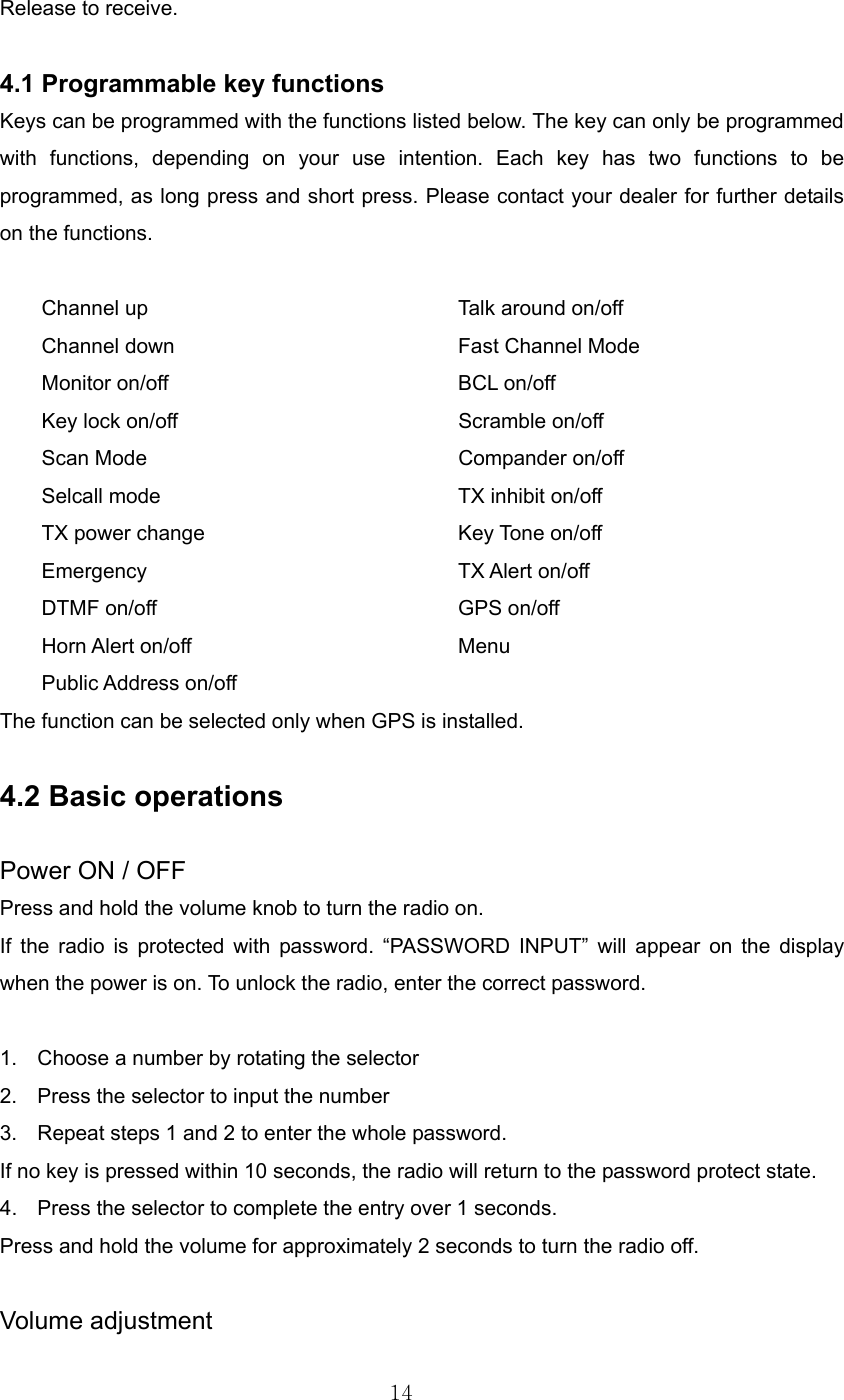 14  Release to receive.  4.1 Programmable key functions   Keys can be programmed with the functions listed below. The key can only be programmed with functions, depending on your use intention. Each key has two functions to be programmed, as long press and short press. Please contact your dealer for further details on the functions.  Channel up        Talk around on/off Channel down        Fast Channel Mode Monitor on/off    BCL on/off Key lock on/off        Scramble on/off Scan Mode    Compander on/off Selcall mode        TX inhibit on/off   TX power change       Key Tone on/off Emergency    TX Alert on/off DTMF on/off    GPS on/off Horn Alert on/off    Menu Public Address on/off The function can be selected only when GPS is installed.  4.2 Basic operations  Power ON / OFF Press and hold the volume knob to turn the radio on.   If the radio is protected with password. “PASSWORD INPUT” will appear on the display when the power is on. To unlock the radio, enter the correct password.  1.  Choose a number by rotating the selector 2.  Press the selector to input the number 3.  Repeat steps 1 and 2 to enter the whole password. If no key is pressed within 10 seconds, the radio will return to the password protect state. 4.  Press the selector to complete the entry over 1 seconds. Press and hold the volume for approximately 2 seconds to turn the radio off.  Volume adjustment 