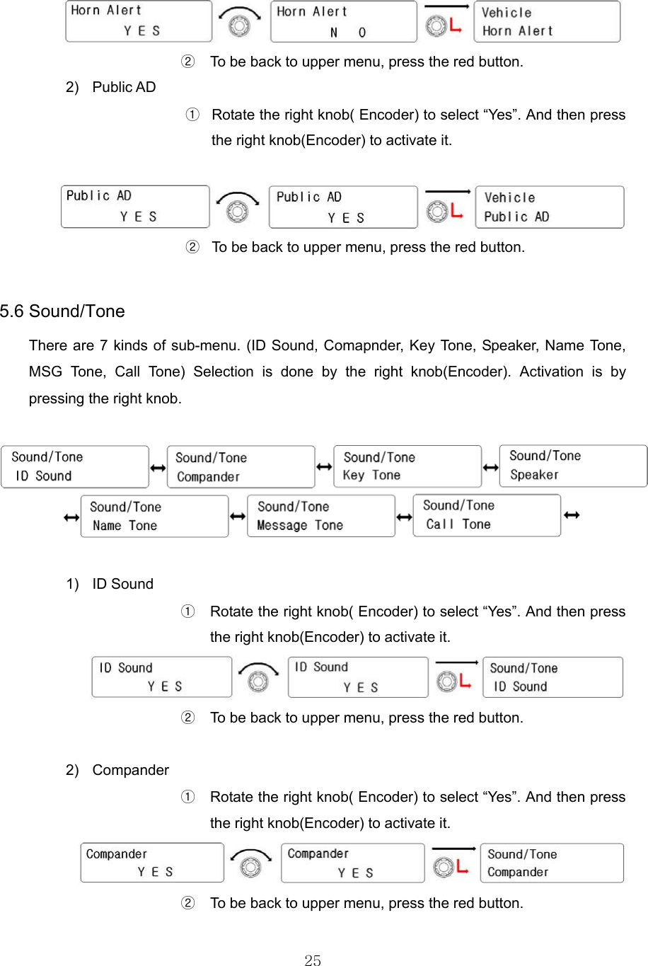 25    ②  To be back to upper menu, press the red button.   2) Public AD ①  Rotate the right knob( Encoder) to select “Yes”. And then press the right knob(Encoder) to activate it.   ②  To be back to upper menu, press the red button.    5.6 Sound/Tone     There are 7 kinds of sub-menu. (ID Sound, Comapnder, Key Tone, Speaker, Name Tone, MSG Tone, Call Tone) Selection is done by the right knob(Encoder). Activation is by pressing the right knob.      1) ID Sound ①  Rotate the right knob( Encoder) to select “Yes”. And then press the right knob(Encoder) to activate it.  ② To be back to upper menu, press the red button.    2) Compander ①  Rotate the right knob( Encoder) to select “Yes”. And then press the right knob(Encoder) to activate it.  ②  To be back to upper menu, press the red button.   