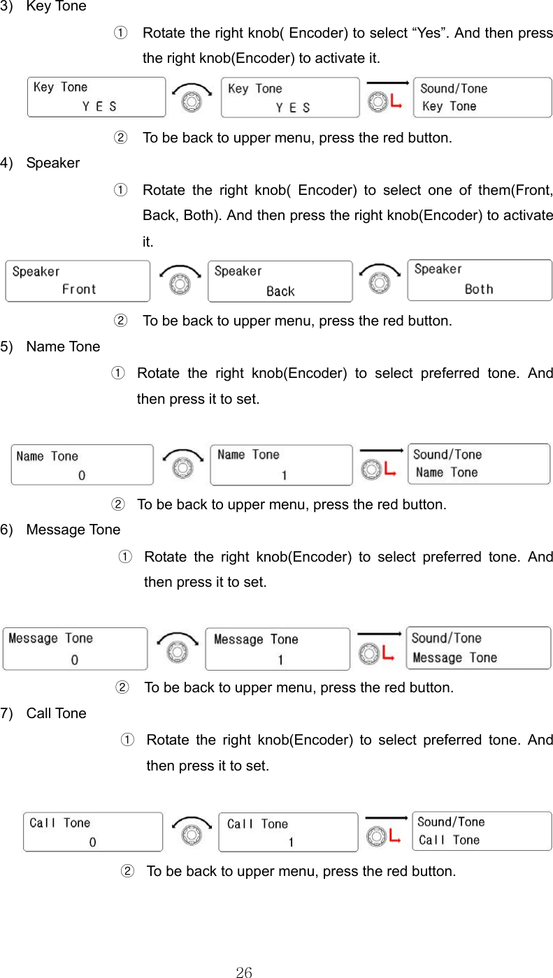 26  3) Key Tone ①  Rotate the right knob( Encoder) to select “Yes”. And then press the right knob(Encoder) to activate it.  ②  To be back to upper menu, press the red button.   4) Speaker ①  Rotate the right knob( Encoder) to select one of them(Front, Back, Both). And then press the right knob(Encoder) to activate it.  ②  To be back to upper menu, press the red button.   5) Name Tone ①  Rotate the right knob(Encoder) to select preferred tone. And then press it to set.   ②  To be back to upper menu, press the red button.   6) Message Tone ①  Rotate the right knob(Encoder) to select preferred tone. And then press it to set.   ②  To be back to upper menu, press the red button.   7) Call Tone ①  Rotate the right knob(Encoder) to select preferred tone. And then press it to set.   ②  To be back to upper menu, press the red button.   