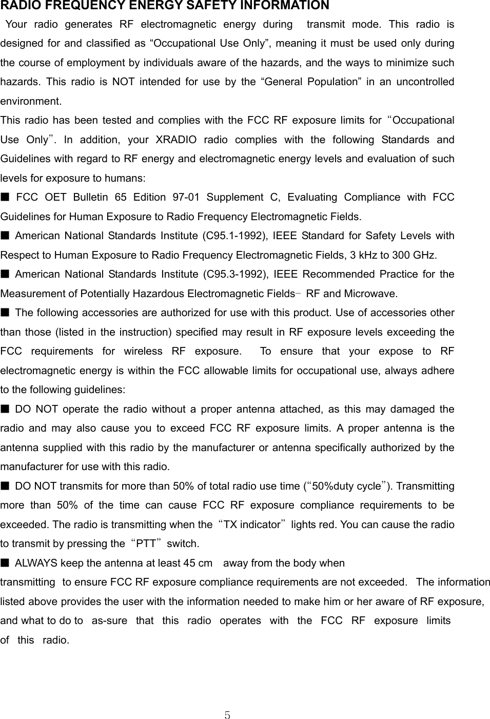 5  RADIO FREQUENCY ENERGY SAFETY INFORMATION                   Your radio generates RF electromagnetic energy during  transmit mode. This radio is designed for and classified as “Occupational Use Only”, meaning it must be used only during the course of employment by individuals aware of the hazards, and the ways to minimize such hazards. This radio is NOT intended for use by the “General Population” in an uncontrolled environment.    This radio has been tested and complies with the FCC RF exposure limits for “Occupational Use Only”. In addition, your XRADIO radio complies with the following Standards and Guidelines with regard to RF energy and electromagnetic energy levels and evaluation of such levels for exposure to humans:     ■ FCC OET Bulletin 65 Edition 97-01 Supplement C, Evaluating Compliance with FCC Guidelines for Human Exposure to Radio Frequency Electromagnetic Fields.     ■ American National Standards Institute (C95.1-1992), IEEE Standard for Safety Levels with Respect to Human Exposure to Radio Frequency Electromagnetic Fields, 3 kHz to 300 GHz.     ■ American National Standards Institute (C95.3-1992), IEEE Recommended Practice for the Measurement of Potentially Hazardous Electromagnetic Fields– RF and Microwave.  ■  The following accessories are authorized for use with this product. Use of accessories other than those (listed in the instruction) specified may result in RF exposure levels exceeding the FCC requirements for wireless RF exposure.  To ensure that your expose to RF electromagnetic energy is within the FCC allowable limits for occupational use, always adhere to the following guidelines:       ■ DO NOT operate the radio without a proper antenna attached, as this may damaged the radio and may also cause you to exceed FCC RF exposure limits. A proper antenna is the antenna supplied with this radio by the manufacturer or antenna specifically authorized by the manufacturer for use with this radio.     ■  DO NOT transmits for more than 50% of total radio use time (“50%duty cycle”). Transmitting more than 50% of the time can cause FCC RF exposure compliance requirements to be exceeded. The radio is transmitting when the  “TX indicator”  lights red. You can cause the radio to transmit by pressing the  “PTT” switch.  ■  ALWAYS keep the antenna at least 45 cm    away from the body when transmitting  to ensure FCC RF exposure compliance requirements are not exceeded.  The information listed above provides the user with the information needed to make him or her aware of RF exposure, and what to do to as-sure that this radio operates with the FCC RF exposure limits of this radio.    