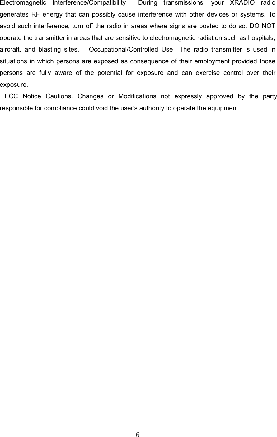 6  Electromagnetic Interference/Compatibility  During transmissions, your XRADIO radio generates RF energy that can possibly cause interference with other devices or systems. To avoid such interference, turn off the radio in areas where signs are posted to do so. DO NOT operate the transmitter in areas that are sensitive to electromagnetic radiation such as hospitals, aircraft, and blasting sites.   Occupational/Controlled Use  The radio transmitter is used in situations in which persons are exposed as consequence of their employment provided those persons are fully aware of the potential for exposure and can exercise control over their exposure.    FCC Notice Cautions. Changes or Modifications not expressly approved by the party responsible for compliance could void the user&apos;s authority to operate the equipment. 