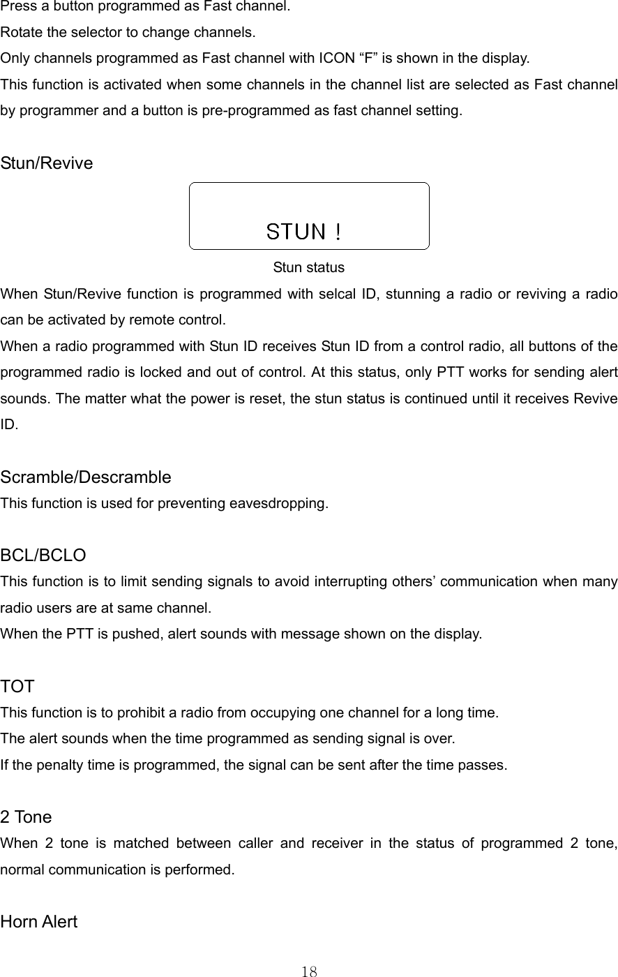 18  Press a button programmed as Fast channel. Rotate the selector to change channels.   Only channels programmed as Fast channel with ICON “F” is shown in the display. This function is activated when some channels in the channel list are selected as Fast channel by programmer and a button is pre-programmed as fast channel setting.  Stun/Revive  Stun status When Stun/Revive function is programmed with selcal ID, stunning a radio or reviving a radio can be activated by remote control.   When a radio programmed with Stun ID receives Stun ID from a control radio, all buttons of the programmed radio is locked and out of control. At this status, only PTT works for sending alert sounds. The matter what the power is reset, the stun status is continued until it receives Revive ID.  Scramble/Descramble This function is used for preventing eavesdropping.    BCL/BCLO This function is to limit sending signals to avoid interrupting others’ communication when many radio users are at same channel. When the PTT is pushed, alert sounds with message shown on the display.  TOT This function is to prohibit a radio from occupying one channel for a long time.     The alert sounds when the time programmed as sending signal is over.   If the penalty time is programmed, the signal can be sent after the time passes.    2 Tone When 2 tone is matched between caller and receiver in the status of programmed 2 tone, normal communication is performed.    Horn Alert 