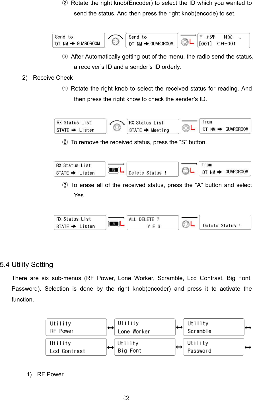 22  ②  Rotate the right knob(Encoder) to select the ID which you wanted to send the status. And then press the right knob(encode) to set.                     ③  After Automatically getting out of the menu, the radio send the status, a receiver’s ID and a sender’s ID orderly. 2) Receive Check ① Rotate the right knob to select the received status for reading. And then press the right know to check the sender’s ID.                  ②  To remove the received status, press the “S” button.                  ③ To erase all of the received status, press the “A” button and select Yes.      5.4 Utility Setting There are six sub-menus (RF Power, Lone Worker, Scramble, Lcd Contrast, Big Font, Password). Selection is done by the right knob(encoder) and press it to activate the function.    1) RF Power 