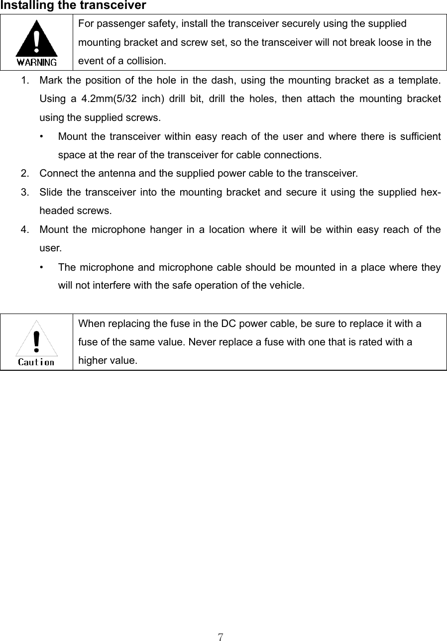 7     Installing the transceiver  For passenger safety, install the transceiver securely using the supplied mounting bracket and screw set, so the transceiver will not break loose in the event of a collision. 1.  Mark the position of the hole in the dash, using the mounting bracket as a template. Using a 4.2mm(5/32 inch) drill bit, drill the holes, then attach the mounting bracket using the supplied screws. •  Mount the transceiver within easy reach of the user and where there is sufficient space at the rear of the transceiver for cable connections. 2.  Connect the antenna and the supplied power cable to the transceiver. 3.  Slide the transceiver into the mounting bracket and secure it using the supplied hex-headed screws. 4.  Mount the microphone hanger in a location where it will be within easy reach of the user. •  The microphone and microphone cable should be mounted in a place where they will not interfere with the safe operation of the vehicle.   When replacing the fuse in the DC power cable, be sure to replace it with a fuse of the same value. Never replace a fuse with one that is rated with a higher value. 